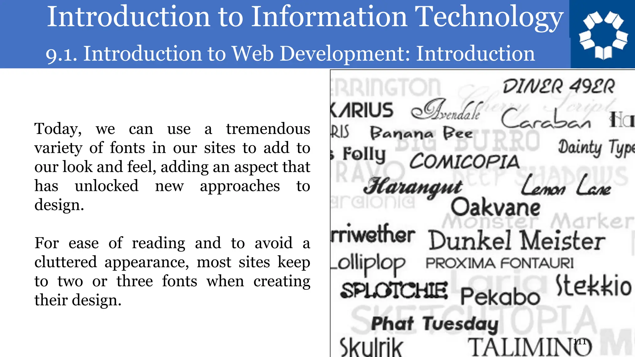 Introduction to Information Technology
9.1. Introduction to Web Development: Introduction
111
Today, we can use a tremendous
variety of fonts in our sites to add to
our look and feel, adding an aspect that
has unlocked new approaches to
design.
For ease of reading and to avoid a
cluttered appearance, most sites keep
to two or three fonts when creating
their design.
 