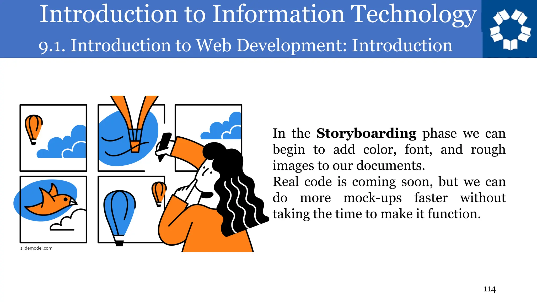 Introduction to Information Technology
9.1. Introduction to Web Development: Introduction
114
In the Storyboarding phase we can
begin to add color, font, and rough
images to our documents.
Real code is coming soon, but we can
do more mock-ups faster without
taking the time to make it function.
 