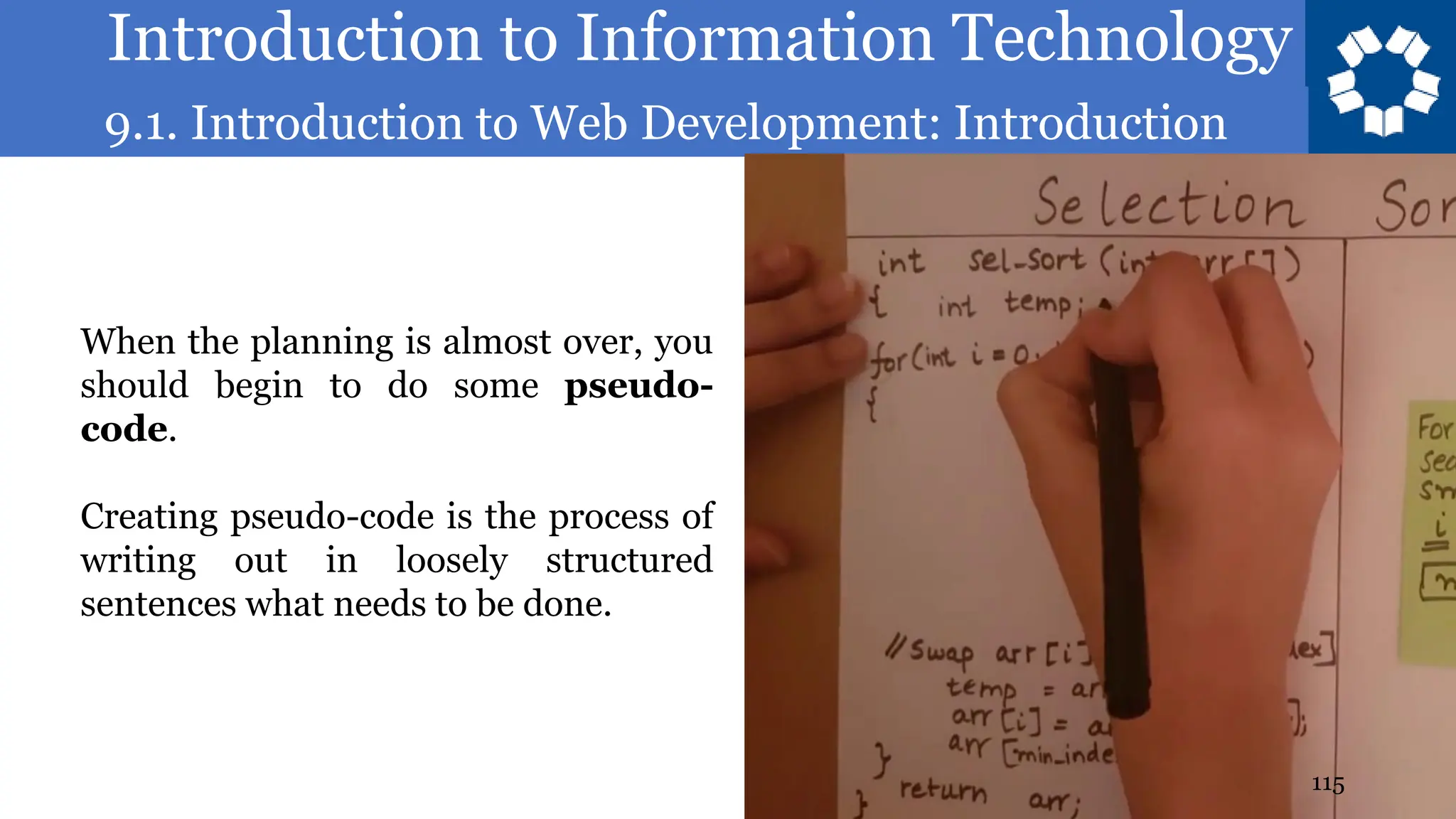 Introduction to Information Technology
9.1. Introduction to Web Development: Introduction
115
When the planning is almost over, you
should begin to do some pseudo-
code.
Creating pseudo-code is the process of
writing out in loosely structured
sentences what needs to be done.
 