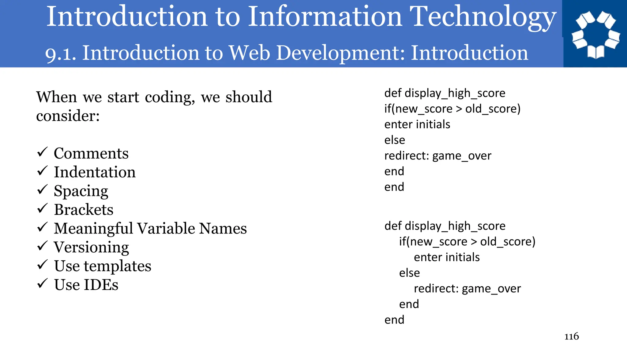 Introduction to Information Technology
9.1. Introduction to Web Development: Introduction
116
When we start coding, we should
consider:
✓ Comments
✓ Indentation
✓ Spacing
✓ Brackets
✓ Meaningful Variable Names
✓ Versioning
✓ Use templates
✓ Use IDEs
def display_high_score
if(new_score > old_score)
enter initials
else
redirect: game_over
end
end
def display_high_score
if(new_score > old_score)
enter initials
else
redirect: game_over
end
end
 