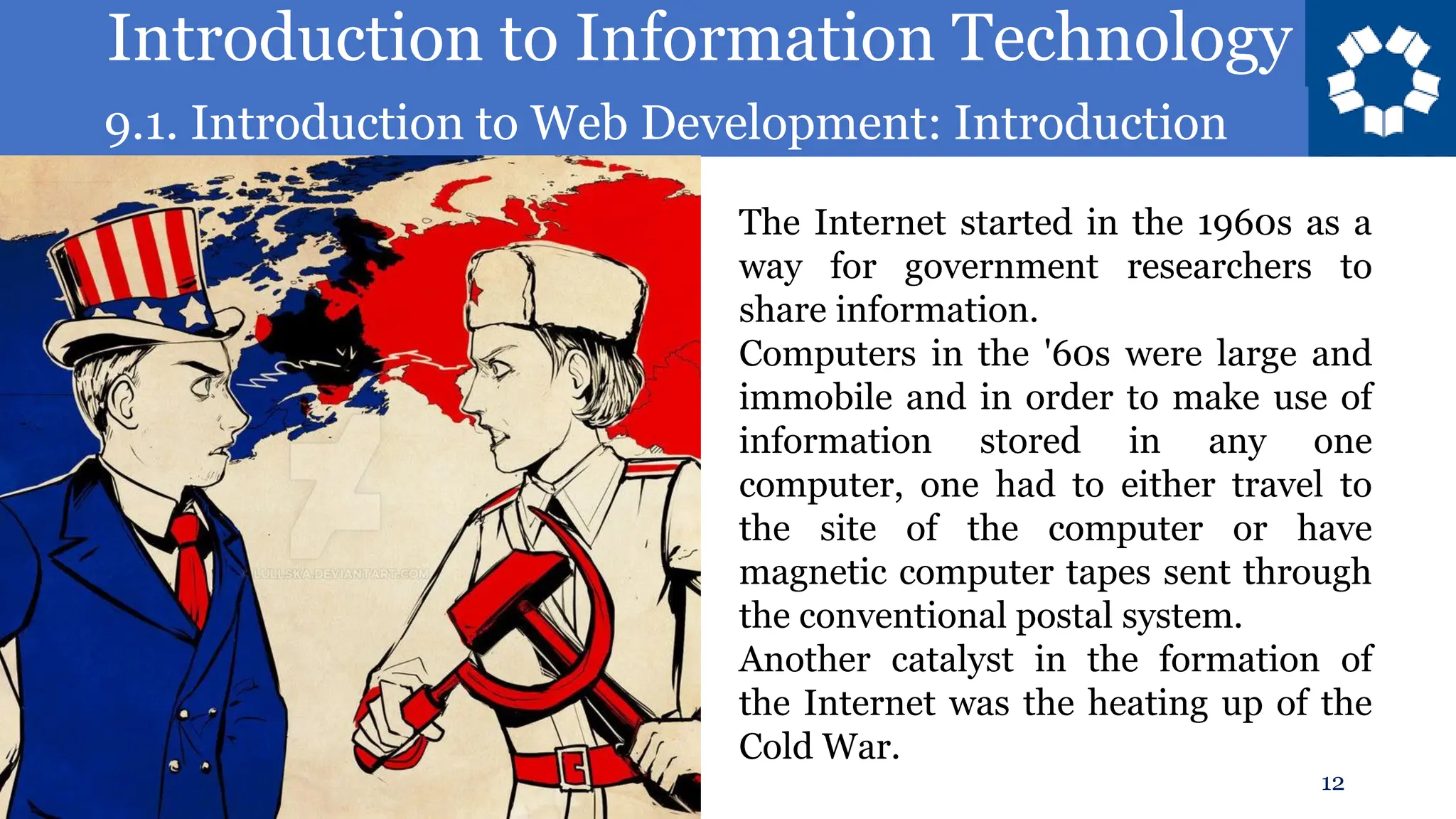 Introduction to Information Technology
9.1. Introduction to Web Development: Introduction
12
The Internet started in the 1960s as a
way for government researchers to
share information.
Computers in the '60s were large and
immobile and in order to make use of
information stored in any one
computer, one had to either travel to
the site of the computer or have
magnetic computer tapes sent through
the conventional postal system.
Another catalyst in the formation of
the Internet was the heating up of the
Cold War.
 