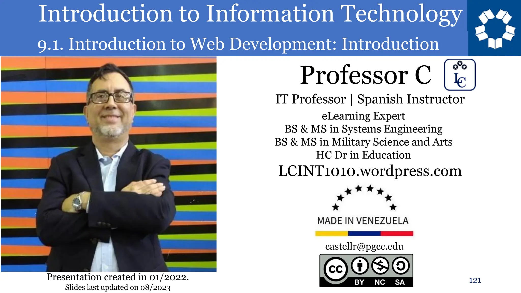 Introduction to Information Technology
9.1. Introduction to Web Development: Introduction
Professor C
121
castellr@pgcc.edu
eLearning Expert
BS & MS in Systems Engineering
BS & MS in Military Science and Arts
HC Dr in Education
IT Professor | Spanish Instructor
LCINT1010.wordpress.com
Presentation created in 01/2022.
Slides last updated on 08/2023
 