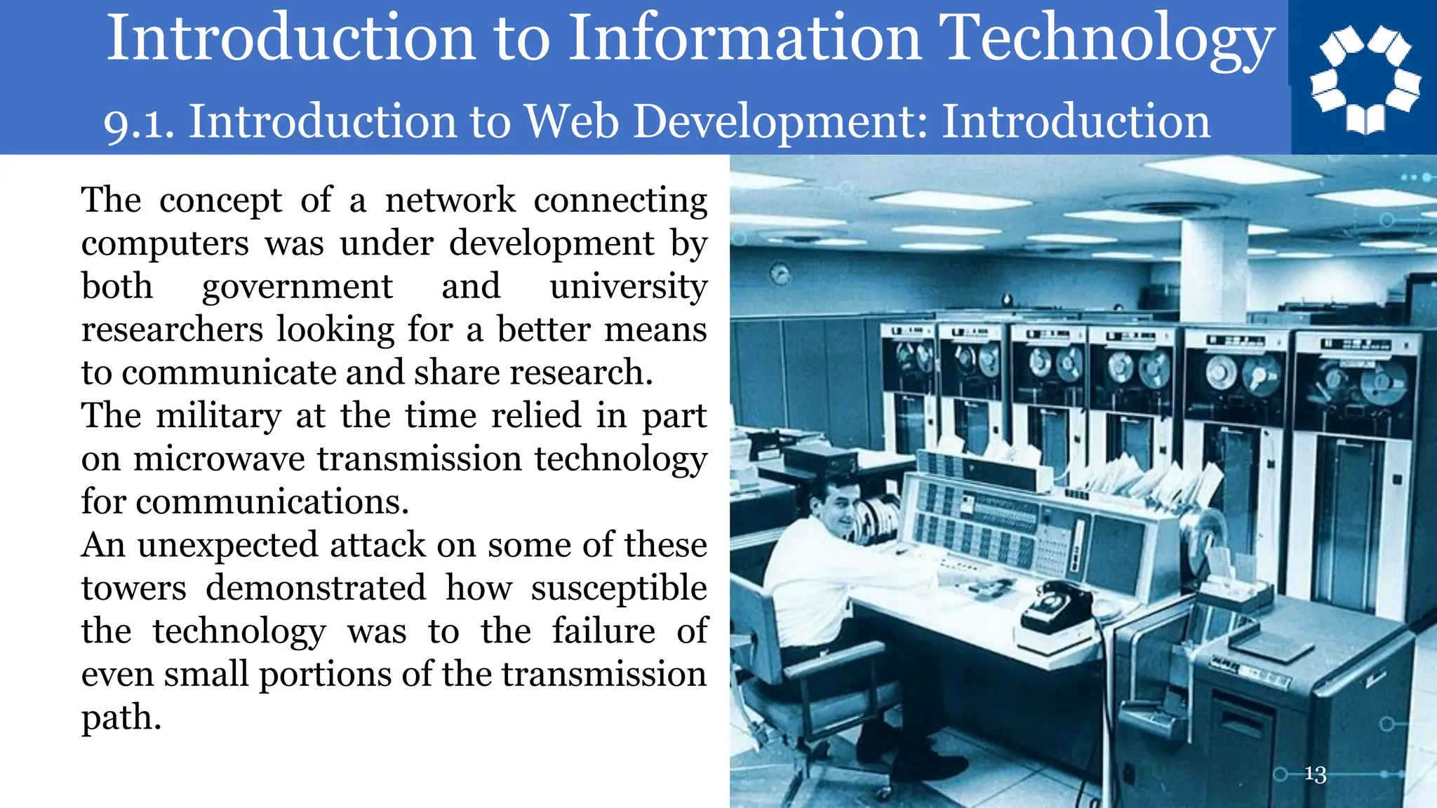Introduction to Information Technology
9.1. Introduction to Web Development: Introduction
13
The concept of a network connecting
computers was under development by
both government and university
researchers looking for a better means
to communicate and share research.
The military at the time relied in part
on microwave transmission technology
for communications.
An unexpected attack on some of these
towers demonstrated how susceptible
the technology was to the failure of
even small portions of the transmission
path.
 