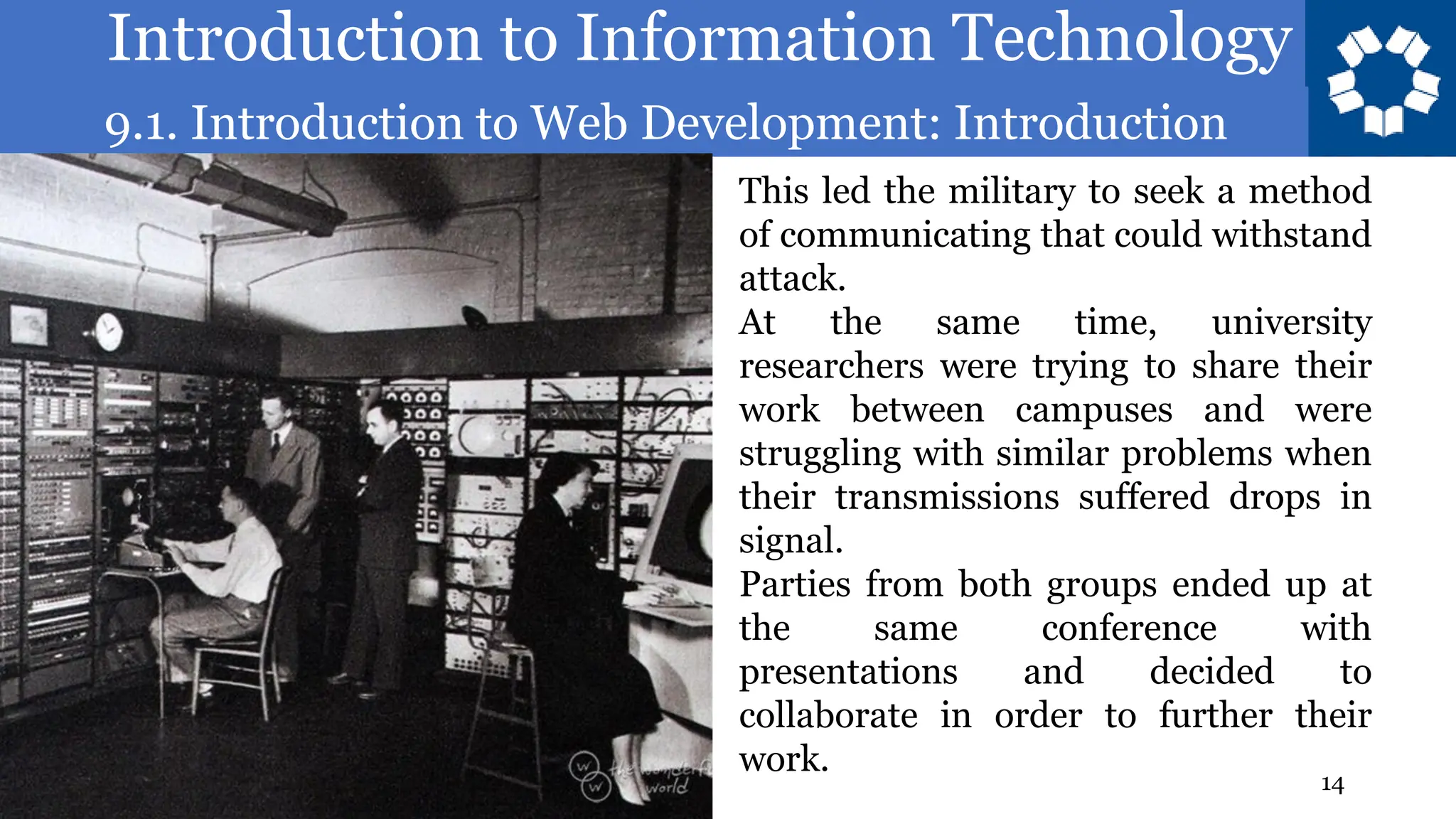 Introduction to Information Technology
9.1. Introduction to Web Development: Introduction
14
This led the military to seek a method
of communicating that could withstand
attack.
At the same time, university
researchers were trying to share their
work between campuses and were
struggling with similar problems when
their transmissions suffered drops in
signal.
Parties from both groups ended up at
the same conference with
presentations and decided to
collaborate in order to further their
work.
 