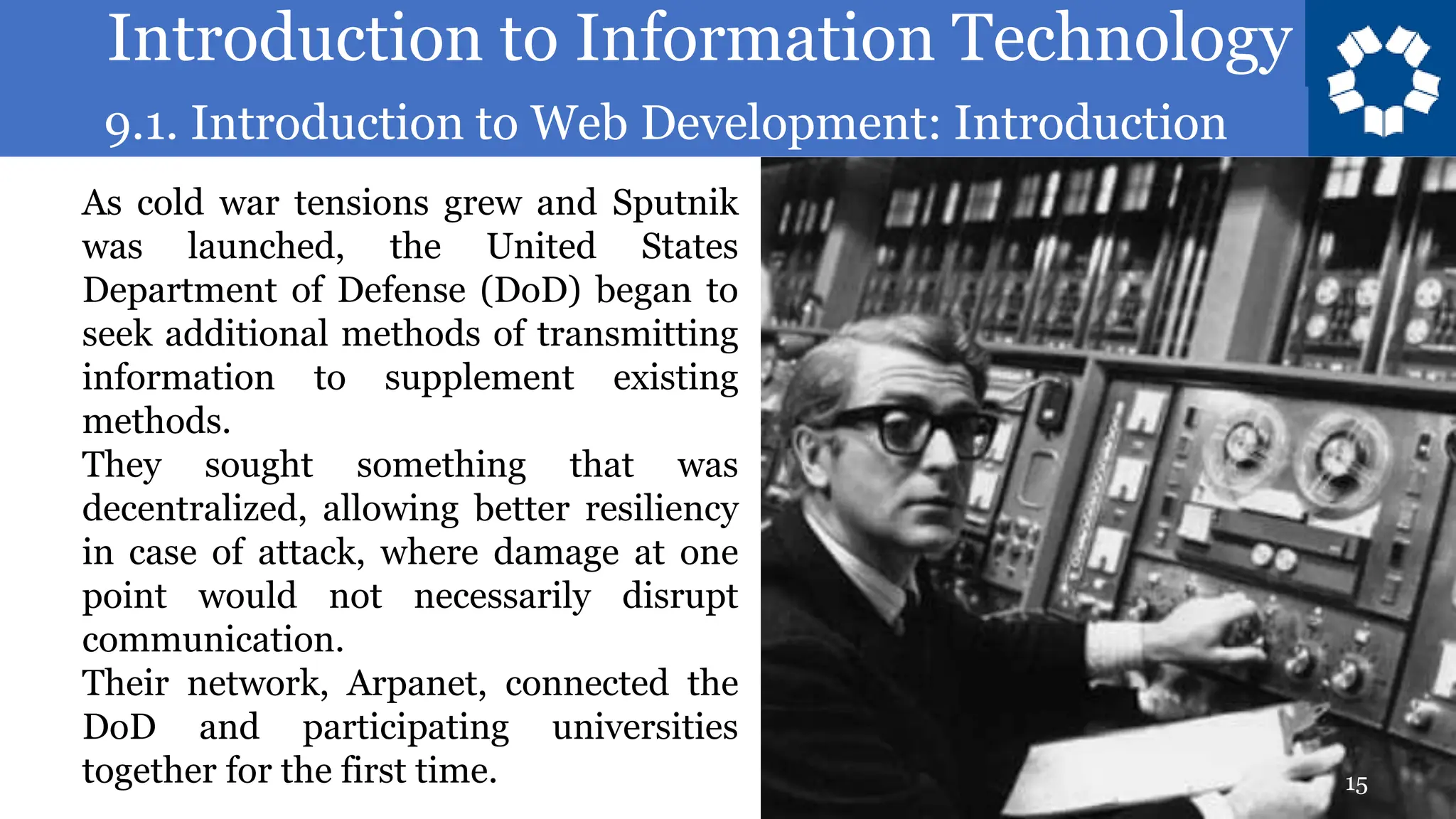 Introduction to Information Technology
9.1. Introduction to Web Development: Introduction
15
As cold war tensions grew and Sputnik
was launched, the United States
Department of Defense (DoD) began to
seek additional methods of transmitting
information to supplement existing
methods.
They sought something that was
decentralized, allowing better resiliency
in case of attack, where damage at one
point would not necessarily disrupt
communication.
Their network, Arpanet, connected the
DoD and participating universities
together for the first time.
 