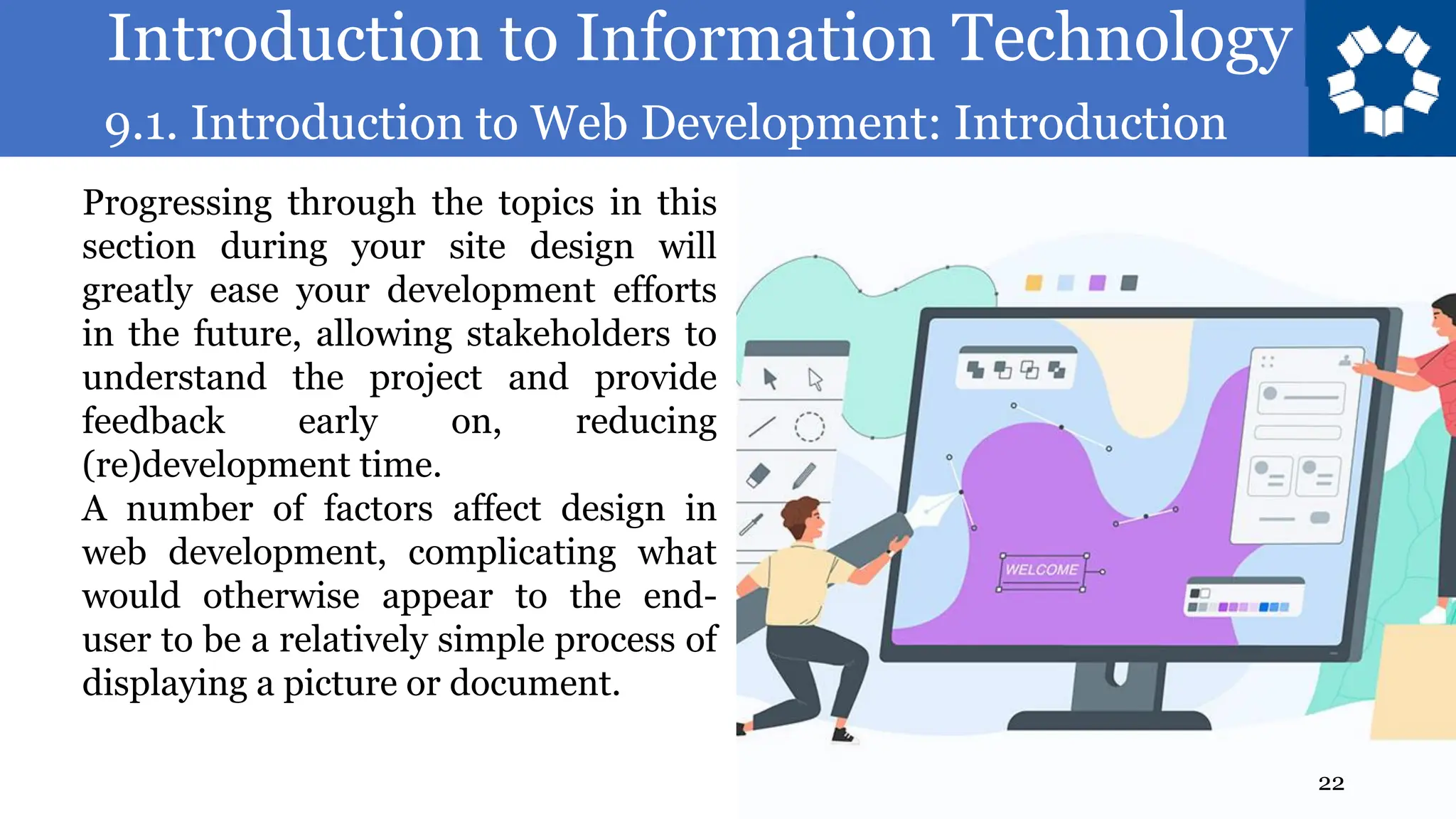 Introduction to Information Technology
9.1. Introduction to Web Development: Introduction
22
Progressing through the topics in this
section during your site design will
greatly ease your development efforts
in the future, allowing stakeholders to
understand the project and provide
feedback early on, reducing
(re)development time.
A number of factors affect design in
web development, complicating what
would otherwise appear to the end-
user to be a relatively simple process of
displaying a picture or document.
 