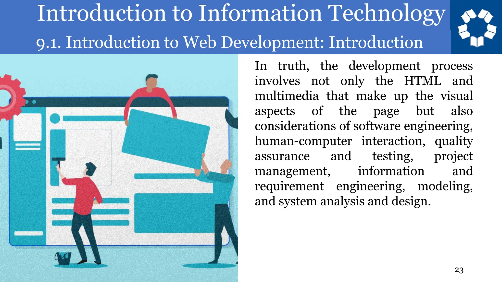 Introduction to Information Technology
9.1. Introduction to Web Development: Introduction
23
In truth, the development process
involves not only the HTML and
multimedia that make up the visual
aspects of the page but also
considerations of software engineering,
human-computer interaction, quality
assurance and testing, project
management, information and
requirement engineering, modeling,
and system analysis and design.
 