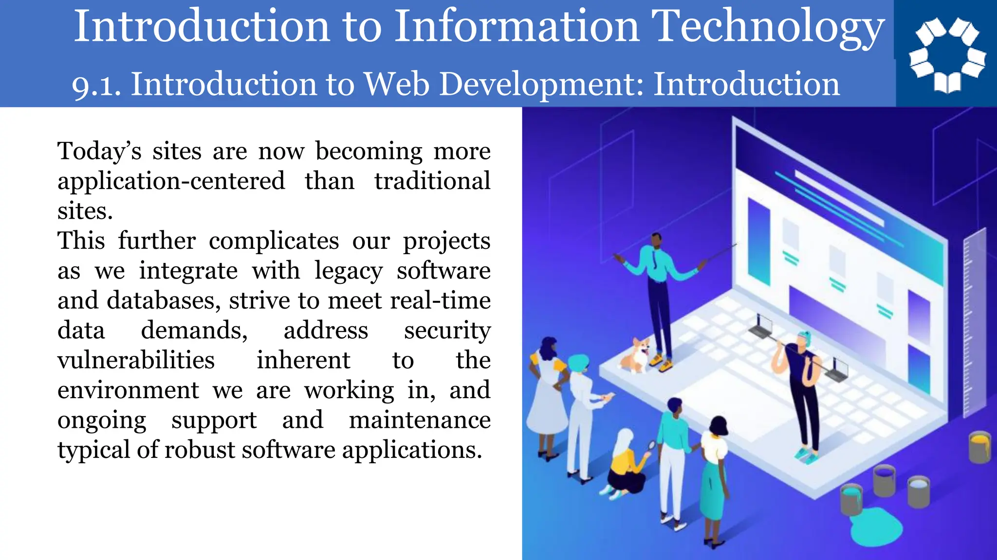 Introduction to Information Technology
9.1. Introduction to Web Development: Introduction
24
Today’s sites are now becoming more
application-centered than traditional
sites.
This further complicates our projects
as we integrate with legacy software
and databases, strive to meet real-time
data demands, address security
vulnerabilities inherent to the
environment we are working in, and
ongoing support and maintenance
typical of robust software applications.
 
