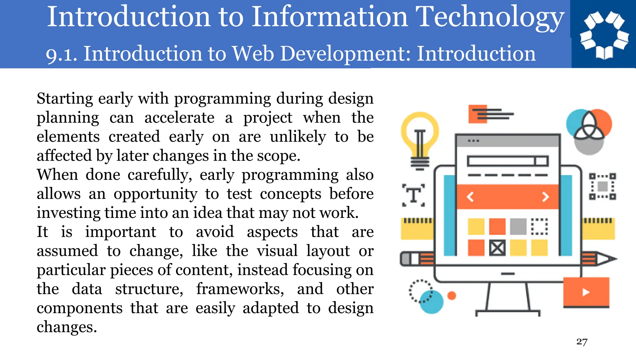 Introduction to Information Technology
9.1. Introduction to Web Development: Introduction
27
Starting early with programming during design
planning can accelerate a project when the
elements created early on are unlikely to be
affected by later changes in the scope.
When done carefully, early programming also
allows an opportunity to test concepts before
investing time into an idea that may not work.
It is important to avoid aspects that are
assumed to change, like the visual layout or
particular pieces of content, instead focusing on
the data structure, frameworks, and other
components that are easily adapted to design
changes.
 