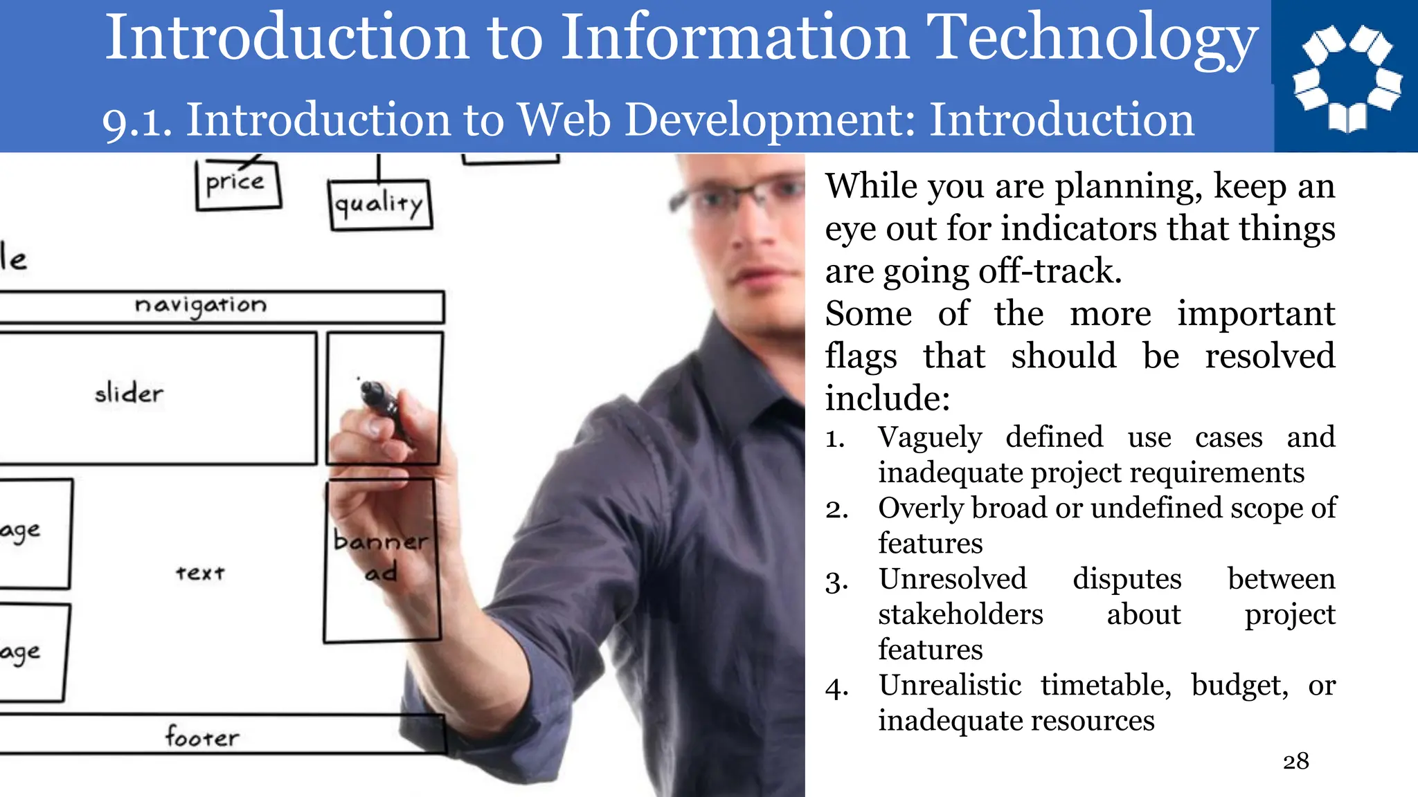 Introduction to Information Technology
9.1. Introduction to Web Development: Introduction
28
While you are planning, keep an
eye out for indicators that things
are going off-track.
Some of the more important
flags that should be resolved
include:
1. Vaguely defined use cases and
inadequate project requirements
2. Overly broad or undefined scope of
features
3. Unresolved disputes between
stakeholders about project
features
4. Unrealistic timetable, budget, or
inadequate resources
 