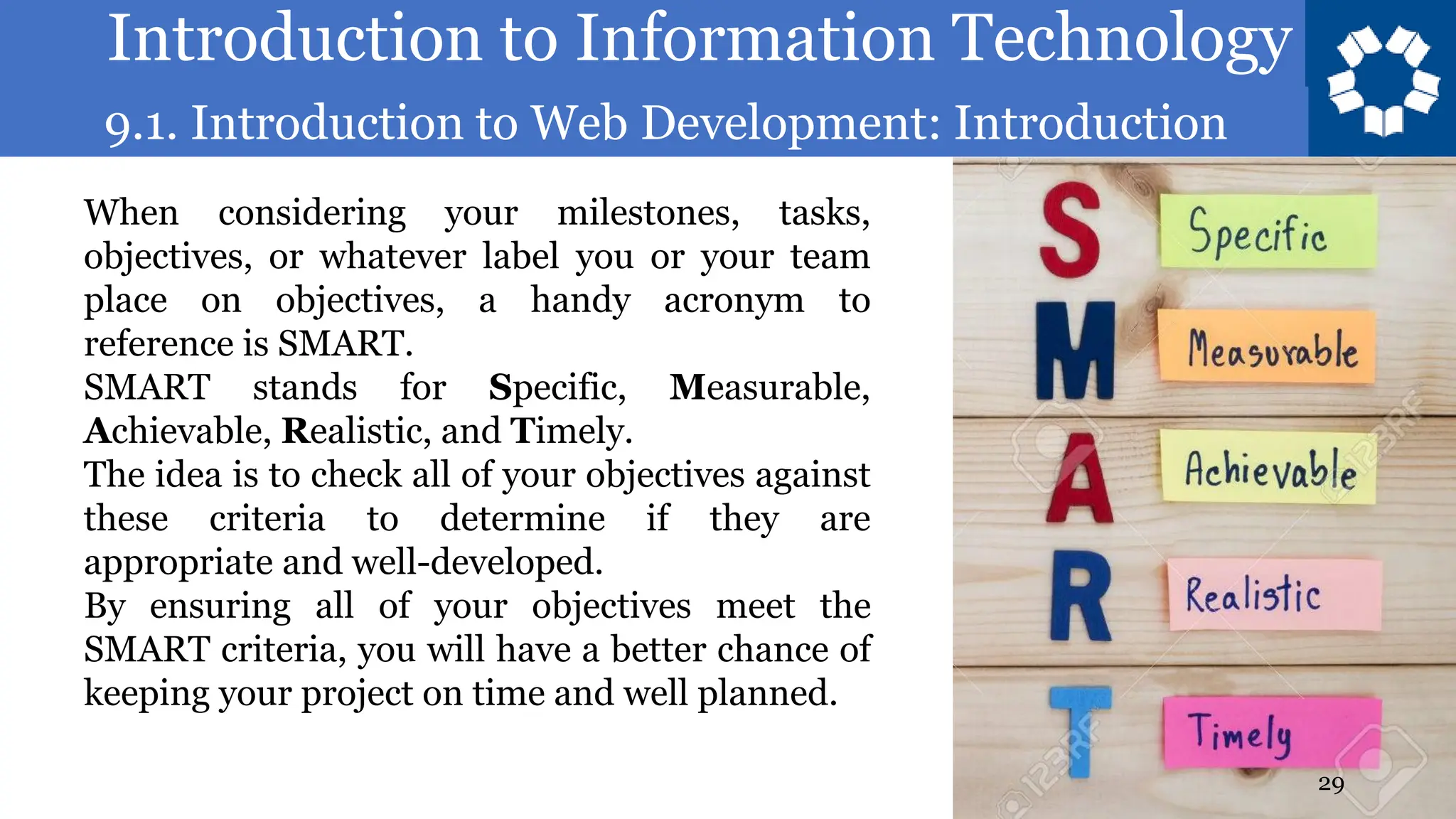 Introduction to Information Technology
9.1. Introduction to Web Development: Introduction
29
When considering your milestones, tasks,
objectives, or whatever label you or your team
place on objectives, a handy acronym to
reference is SMART.
SMART stands for Specific, Measurable,
Achievable, Realistic, and Timely.
The idea is to check all of your objectives against
these criteria to determine if they are
appropriate and well-developed.
By ensuring all of your objectives meet the
SMART criteria, you will have a better chance of
keeping your project on time and well planned.
 