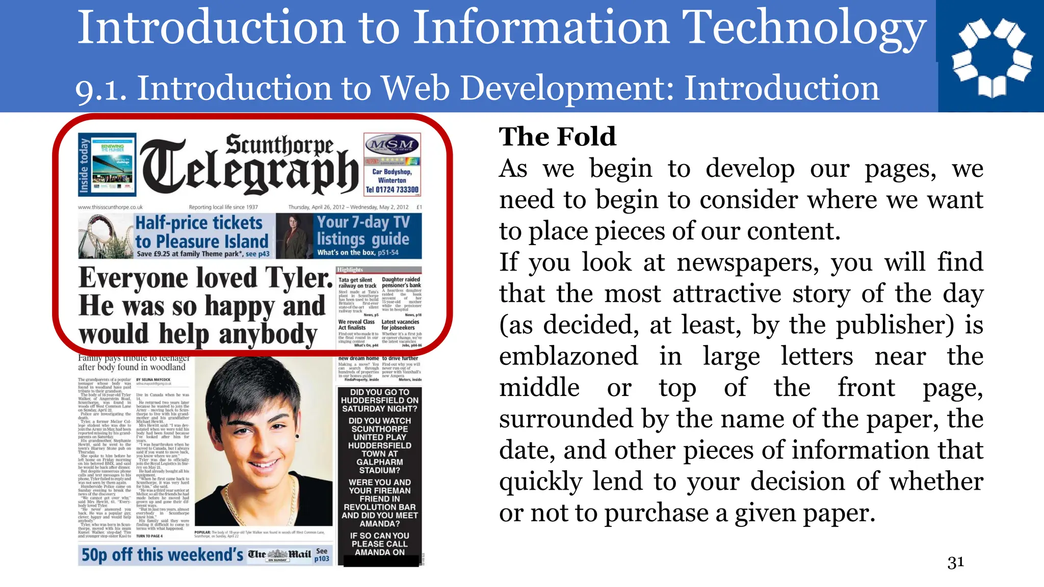 Introduction to Information Technology
9.1. Introduction to Web Development: Introduction
31
The Fold
As we begin to develop our pages, we
need to begin to consider where we want
to place pieces of our content.
If you look at newspapers, you will find
that the most attractive story of the day
(as decided, at least, by the publisher) is
emblazoned in large letters near the
middle or top of the front page,
surrounded by the name of the paper, the
date, and other pieces of information that
quickly lend to your decision of whether
or not to purchase a given paper.
 