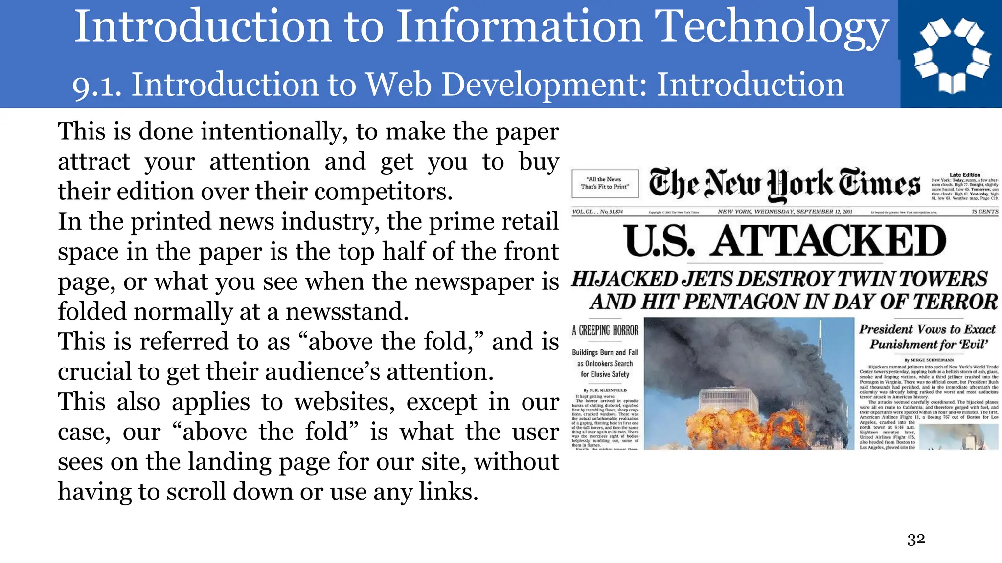 Introduction to Information Technology
9.1. Introduction to Web Development: Introduction
32
This is done intentionally, to make the paper
attract your attention and get you to buy
their edition over their competitors.
In the printed news industry, the prime retail
space in the paper is the top half of the front
page, or what you see when the newspaper is
folded normally at a newsstand.
This is referred to as “above the fold,” and is
crucial to get their audience’s attention.
This also applies to websites, except in our
case, our “above the fold” is what the user
sees on the landing page for our site, without
having to scroll down or use any links.
 