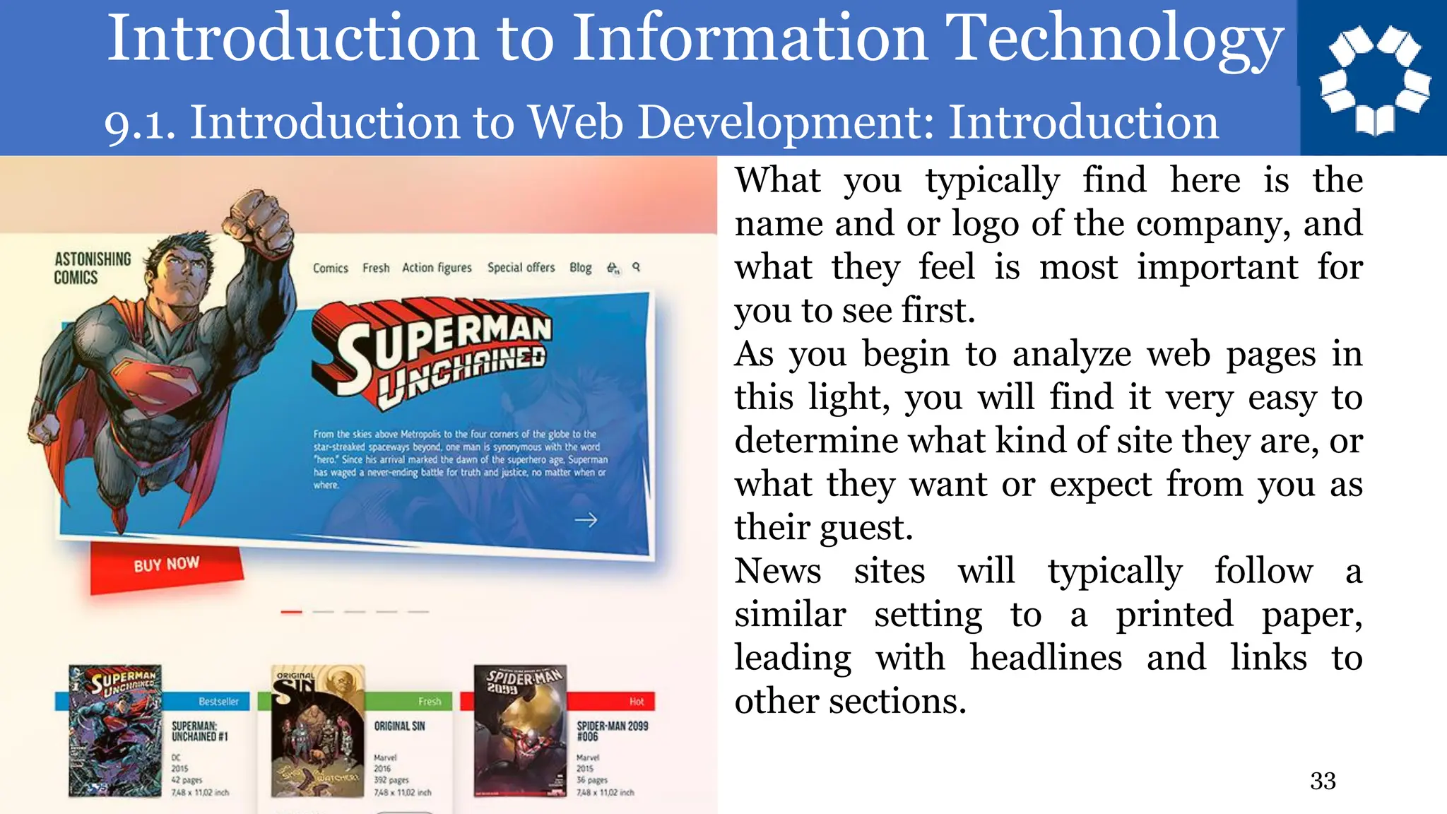 Introduction to Information Technology
9.1. Introduction to Web Development: Introduction
33
What you typically find here is the
name and or logo of the company, and
what they feel is most important for
you to see first.
As you begin to analyze web pages in
this light, you will find it very easy to
determine what kind of site they are, or
what they want or expect from you as
their guest.
News sites will typically follow a
similar setting to a printed paper,
leading with headlines and links to
other sections.
 