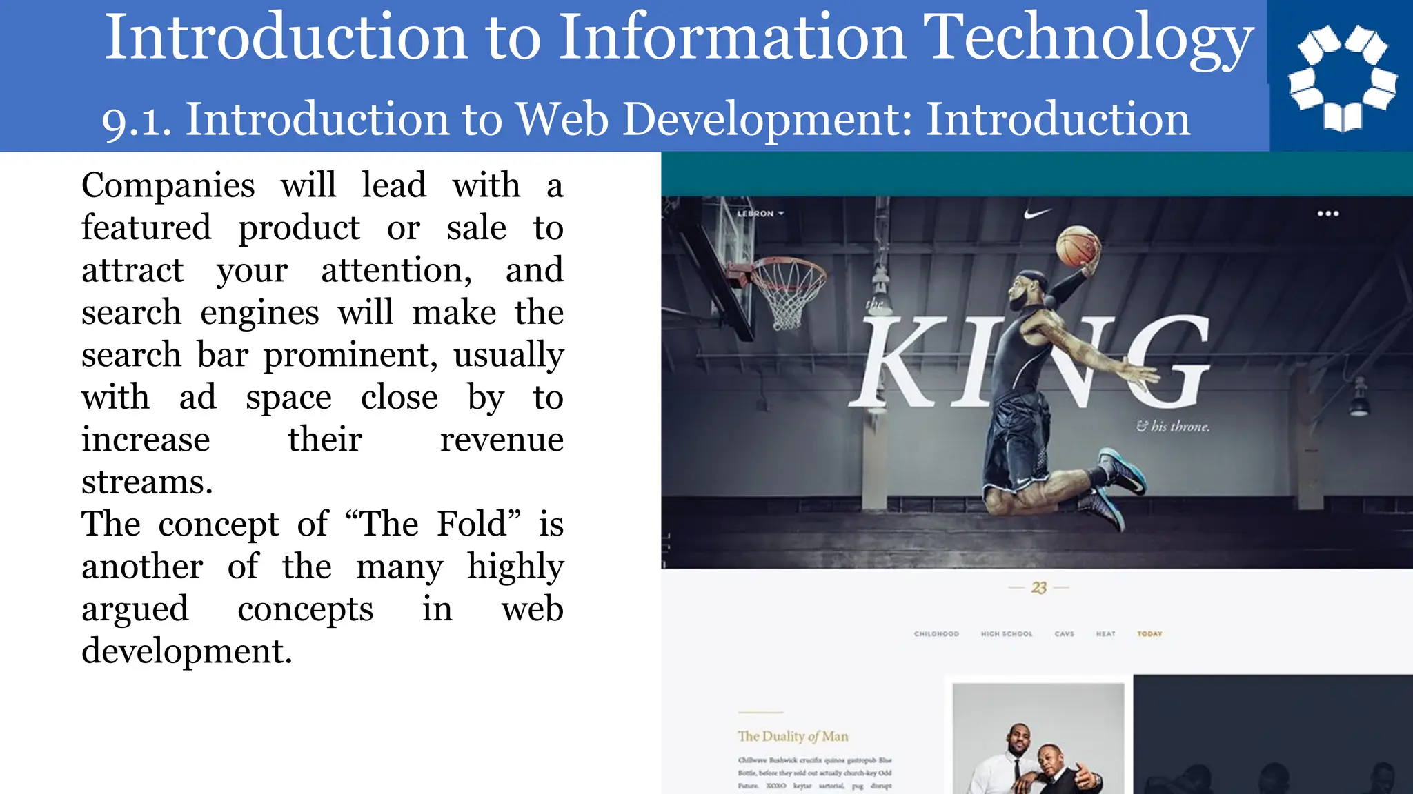 Introduction to Information Technology
9.1. Introduction to Web Development: Introduction
34
Companies will lead with a
featured product or sale to
attract your attention, and
search engines will make the
search bar prominent, usually
with ad space close by to
increase their revenue
streams.
The concept of “The Fold” is
another of the many highly
argued concepts in web
development.
 