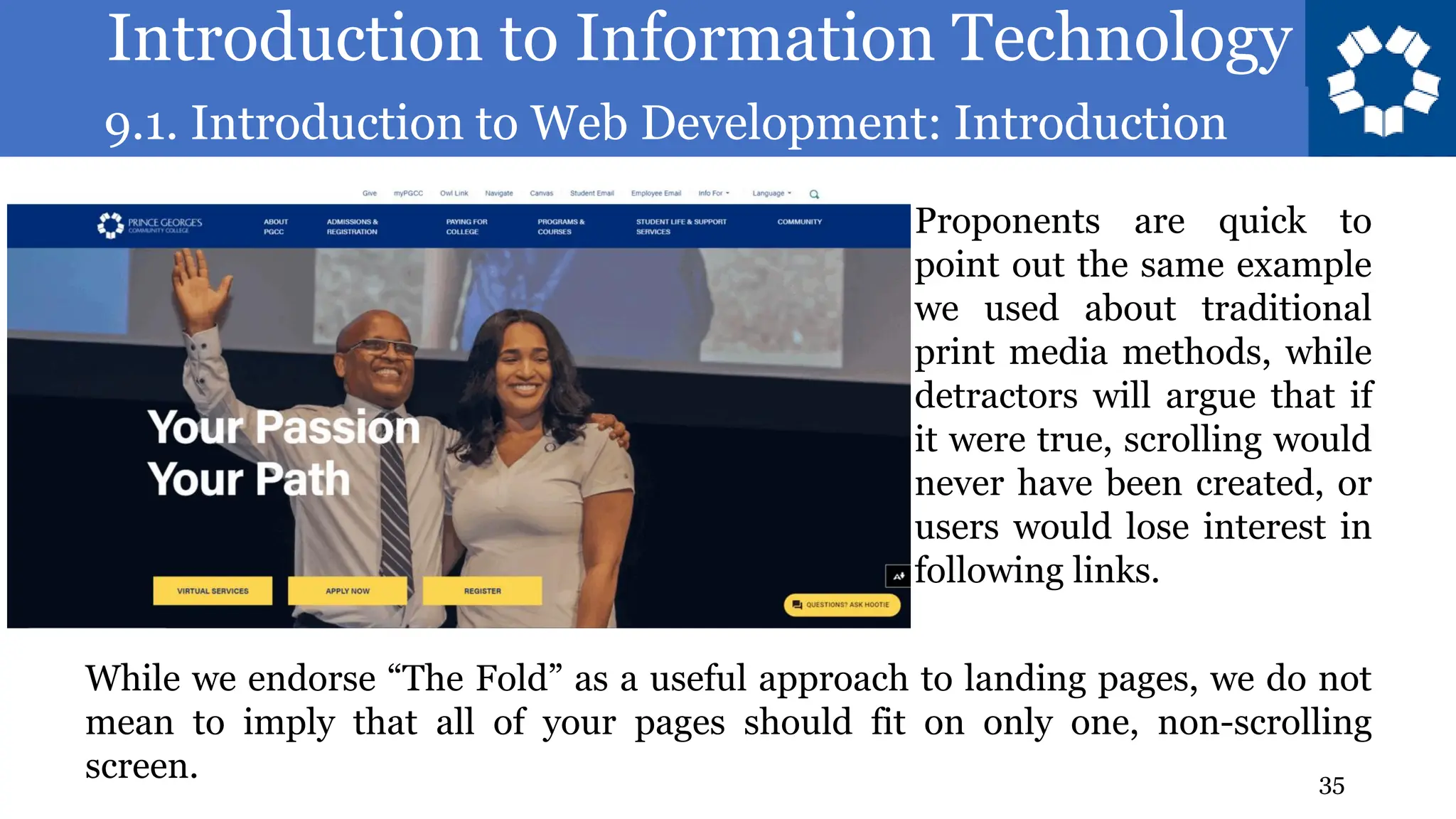 Introduction to Information Technology
9.1. Introduction to Web Development: Introduction
35
Proponents are quick to
point out the same example
we used about traditional
print media methods, while
detractors will argue that if
it were true, scrolling would
never have been created, or
users would lose interest in
following links.
While we endorse “The Fold” as a useful approach to landing pages, we do not
mean to imply that all of your pages should fit on only one, non-scrolling
screen.
 