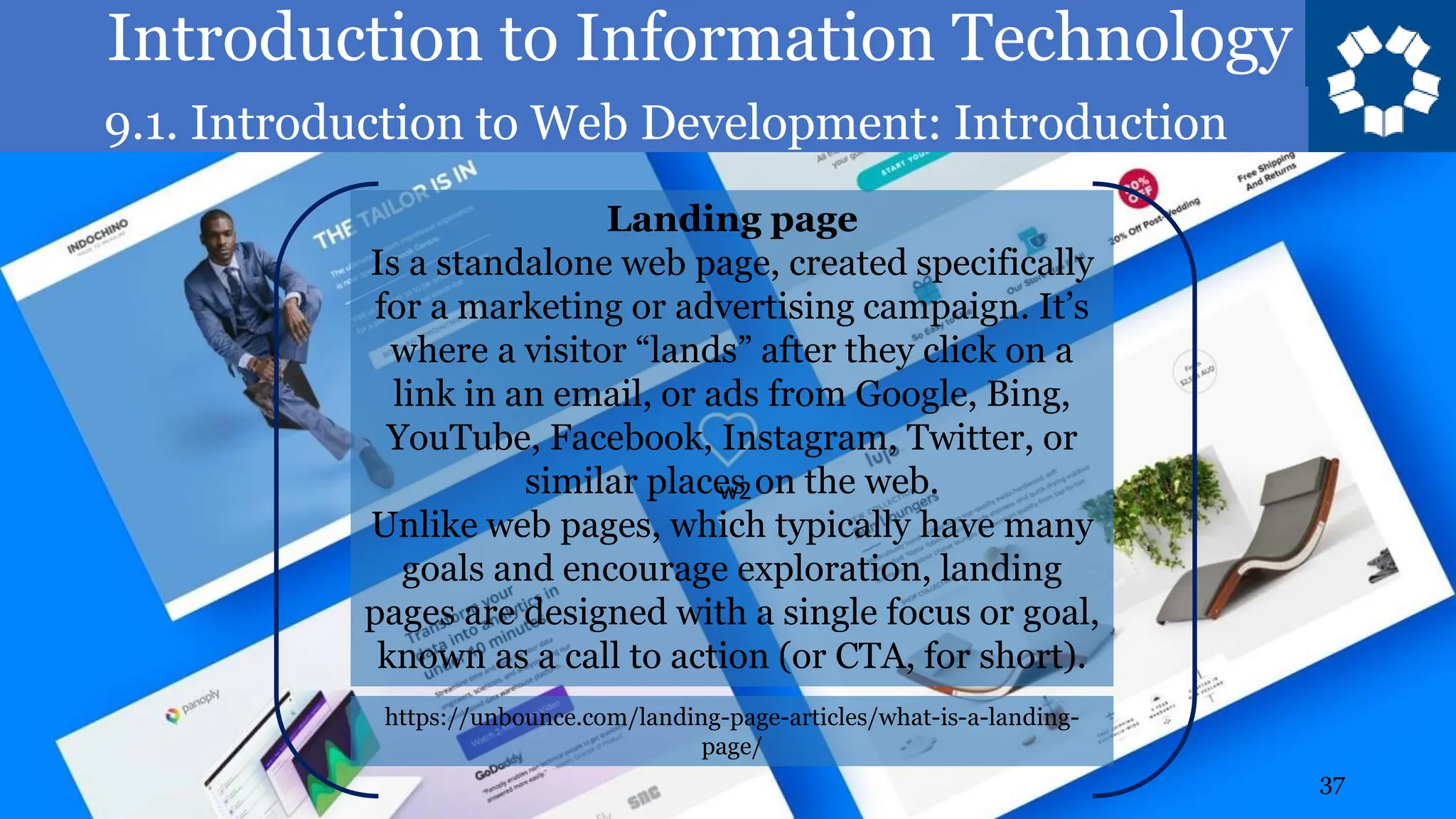 Introduction to Information Technology
9.1. Introduction to Web Development: Introduction
37
Landing page
Is a standalone web page, created specifically
for a marketing or advertising campaign. It’s
where a visitor “lands” after they click on a
link in an email, or ads from Google, Bing,
YouTube, Facebook, Instagram, Twitter, or
similar places on the web.
Unlike web pages, which typically have many
goals and encourage exploration, landing
pages are designed with a single focus or goal,
known as a call to action (or CTA, for short).
https://unbounce.com/landing-page-articles/what-is-a-landing-
page/
w2
 