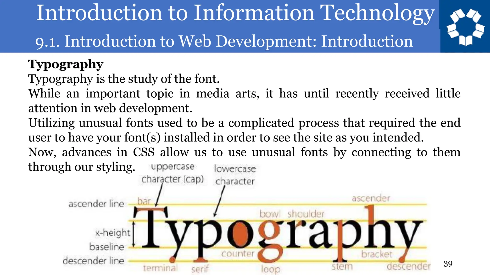 Introduction to Information Technology
9.1. Introduction to Web Development: Introduction
39
Typography
Typography is the study of the font.
While an important topic in media arts, it has until recently received little
attention in web development.
Utilizing unusual fonts used to be a complicated process that required the end
user to have your font(s) installed in order to see the site as you intended.
Now, advances in CSS allow us to use unusual fonts by connecting to them
through our styling.
 