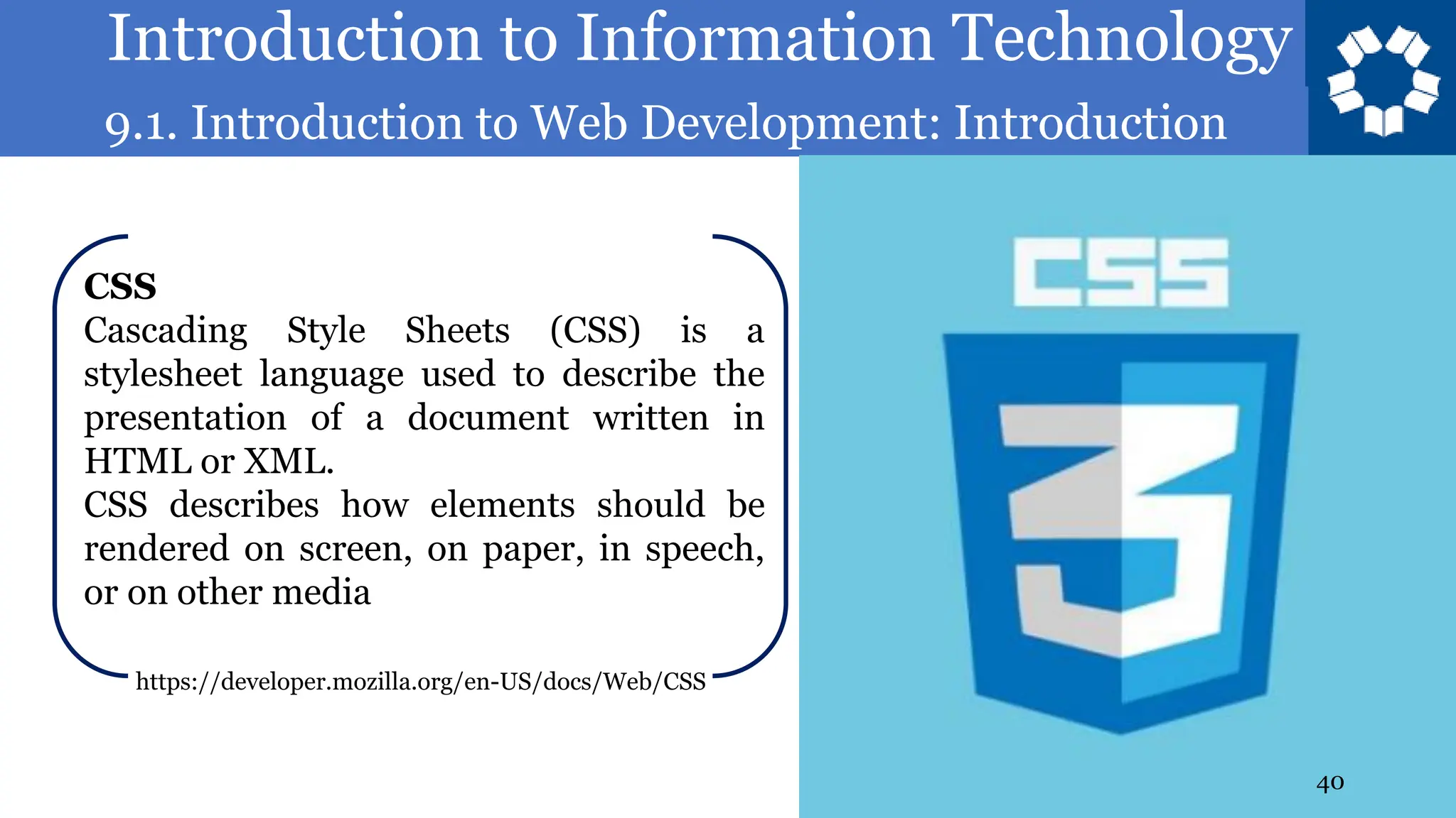 Introduction to Information Technology
9.1. Introduction to Web Development: Introduction
40
CSS
Cascading Style Sheets (CSS) is a
stylesheet language used to describe the
presentation of a document written in
HTML or XML.
CSS describes how elements should be
rendered on screen, on paper, in speech,
or on other media
https://developer.mozilla.org/en-US/docs/Web/CSS
 