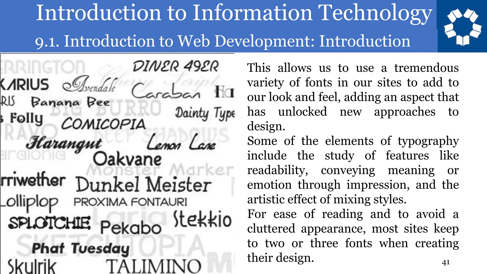Introduction to Information Technology
9.1. Introduction to Web Development: Introduction
41
This allows us to use a tremendous
variety of fonts in our sites to add to
our look and feel, adding an aspect that
has unlocked new approaches to
design.
Some of the elements of typography
include the study of features like
readability, conveying meaning or
emotion through impression, and the
artistic effect of mixing styles.
For ease of reading and to avoid a
cluttered appearance, most sites keep
to two or three fonts when creating
their design.
 