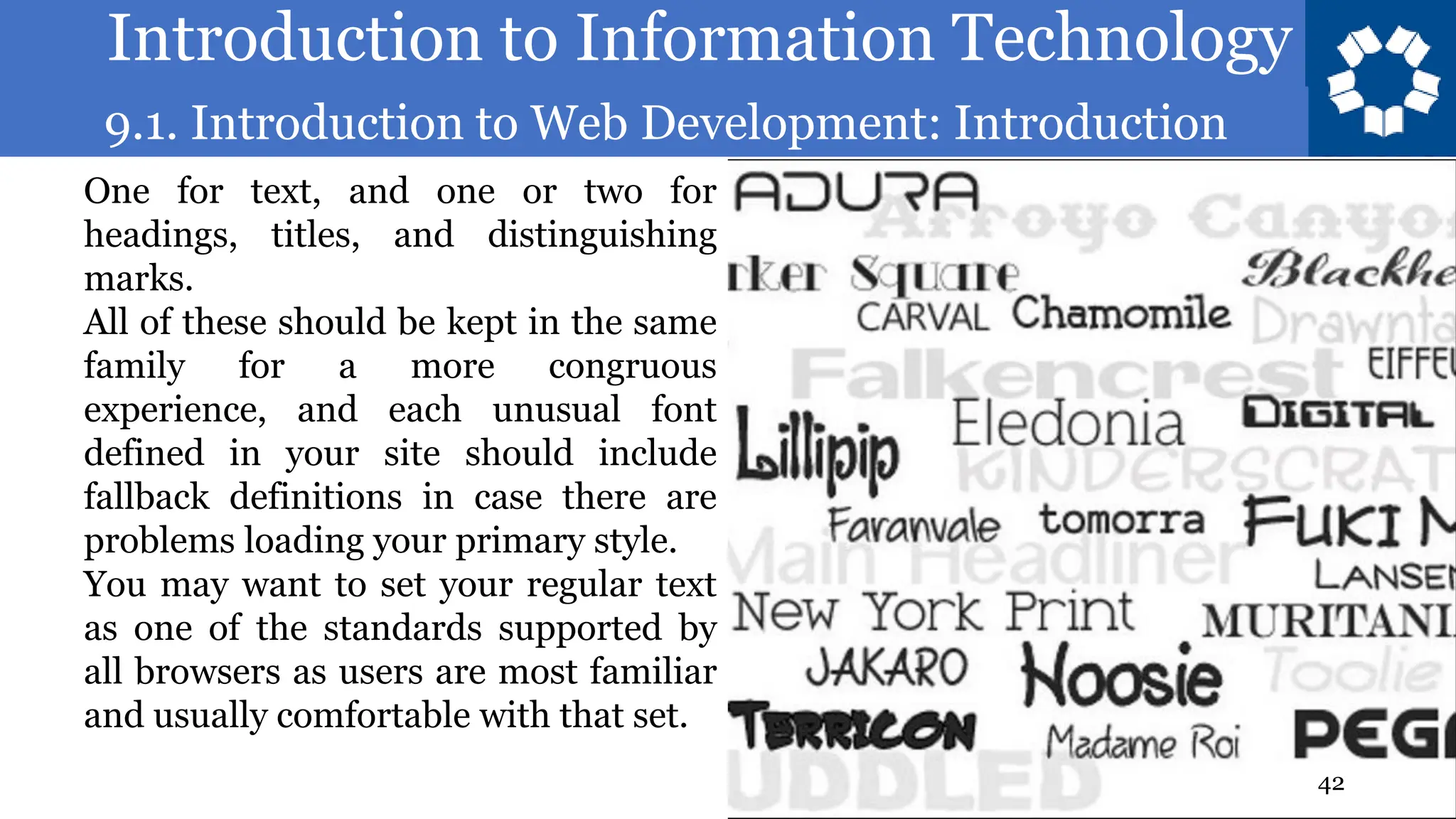 Introduction to Information Technology
9.1. Introduction to Web Development: Introduction
42
One for text, and one or two for
headings, titles, and distinguishing
marks.
All of these should be kept in the same
family for a more congruous
experience, and each unusual font
defined in your site should include
fallback definitions in case there are
problems loading your primary style.
You may want to set your regular text
as one of the standards supported by
all browsers as users are most familiar
and usually comfortable with that set.
 