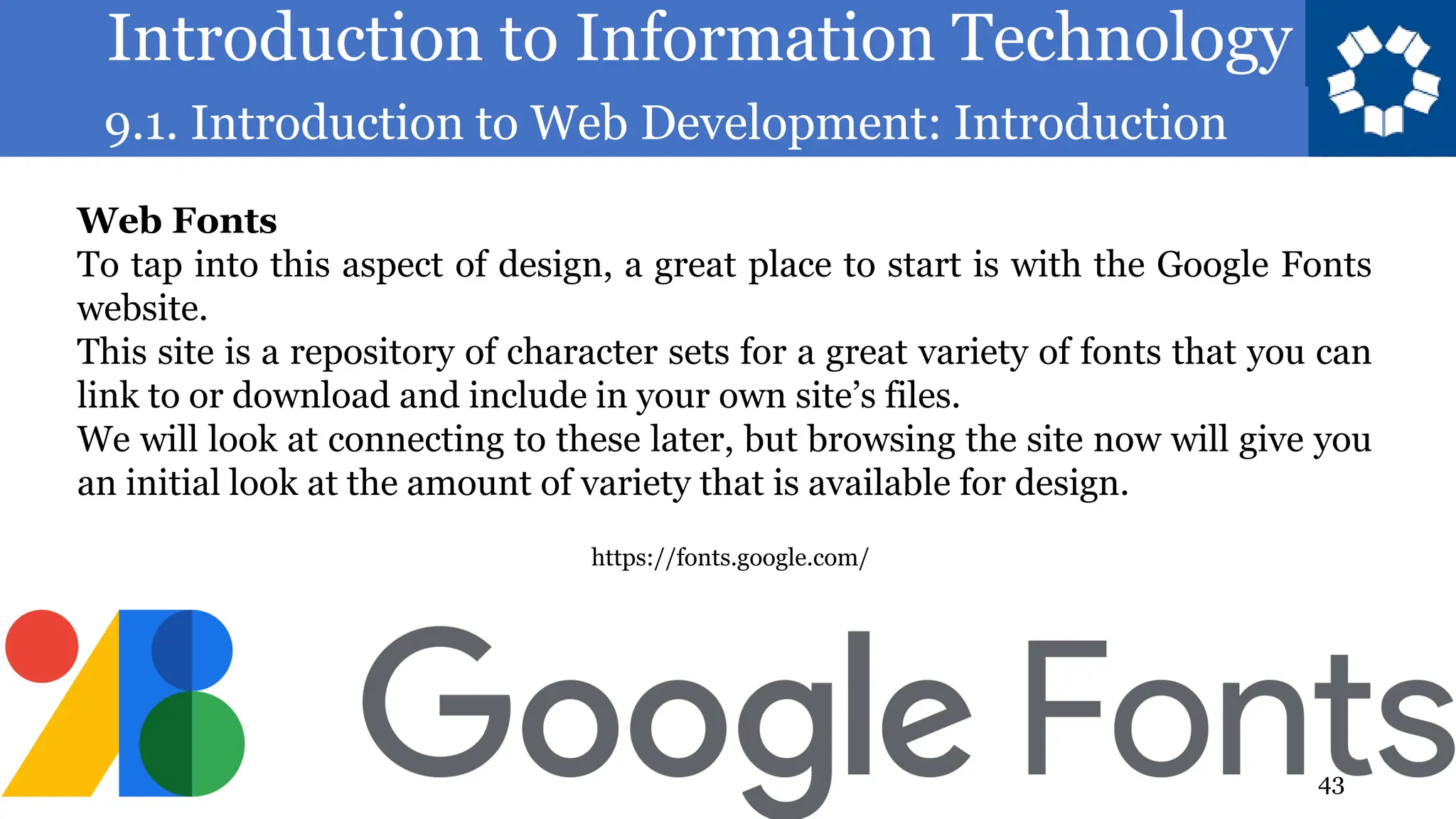 Introduction to Information Technology
9.1. Introduction to Web Development: Introduction
43
Web Fonts
To tap into this aspect of design, a great place to start is with the Google Fonts
website.
This site is a repository of character sets for a great variety of fonts that you can
link to or download and include in your own site’s files.
We will look at connecting to these later, but browsing the site now will give you
an initial look at the amount of variety that is available for design.
https://fonts.google.com/
 