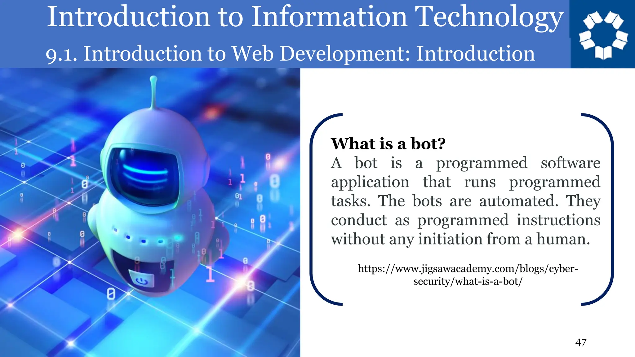 Introduction to Information Technology
9.1. Introduction to Web Development: Introduction
47
What is a bot?
A bot is a programmed software
application that runs programmed
tasks. The bots are automated. They
conduct as programmed instructions
without any initiation from a human.
https://www.jigsawacademy.com/blogs/cyber-
security/what-is-a-bot/
 