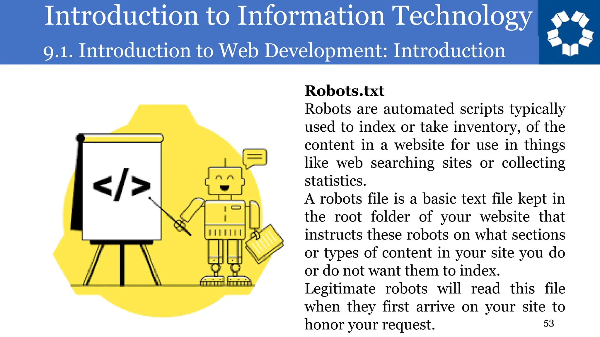 Introduction to Information Technology
9.1. Introduction to Web Development: Introduction
53
Robots.txt
Robots are automated scripts typically
used to index or take inventory, of the
content in a website for use in things
like web searching sites or collecting
statistics.
A robots file is a basic text file kept in
the root folder of your website that
instructs these robots on what sections
or types of content in your site you do
or do not want them to index.
Legitimate robots will read this file
when they first arrive on your site to
honor your request.
 