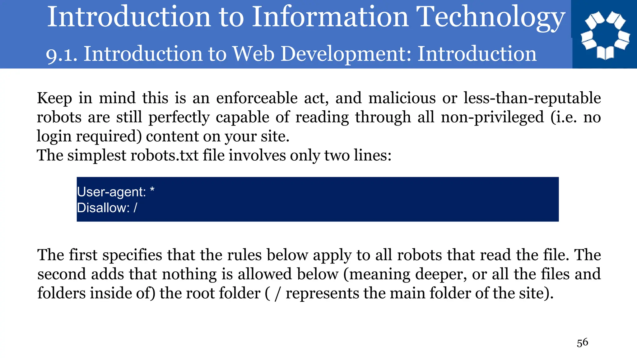 Introduction to Information Technology
9.1. Introduction to Web Development: Introduction
56
Keep in mind this is an enforceable act, and malicious or less-than-reputable
robots are still perfectly capable of reading through all non-privileged (i.e. no
login required) content on your site.
The simplest robots.txt file involves only two lines:
User-agent: *
Disallow: /
The first specifies that the rules below apply to all robots that read the file. The
second adds that nothing is allowed below (meaning deeper, or all the files and
folders inside of) the root folder ( / represents the main folder of the site).
 