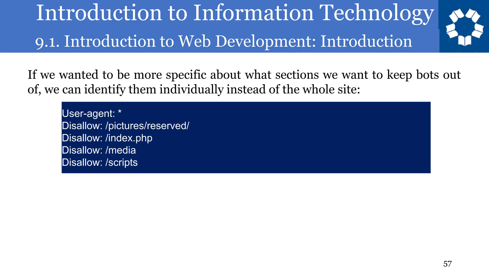 Introduction to Information Technology
9.1. Introduction to Web Development: Introduction
57
If we wanted to be more specific about what sections we want to keep bots out
of, we can identify them individually instead of the whole site:
User-agent: *
Disallow: /pictures/reserved/
Disallow: /index.php
Disallow: /media
Disallow: /scripts
 