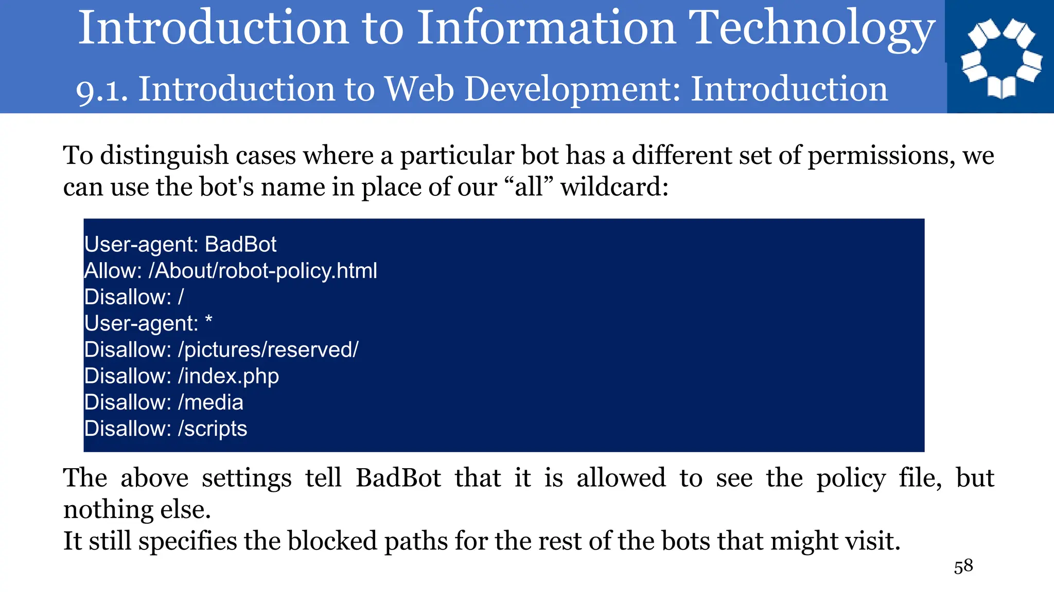 Introduction to Information Technology
9.1. Introduction to Web Development: Introduction
58
To distinguish cases where a particular bot has a different set of permissions, we
can use the bot's name in place of our “all” wildcard:
User-agent: BadBot
Allow: /About/robot-policy.html
Disallow: /
User-agent: *
Disallow: /pictures/reserved/
Disallow: /index.php
Disallow: /media
Disallow: /scripts
The above settings tell BadBot that it is allowed to see the policy file, but
nothing else.
It still specifies the blocked paths for the rest of the bots that might visit.
 