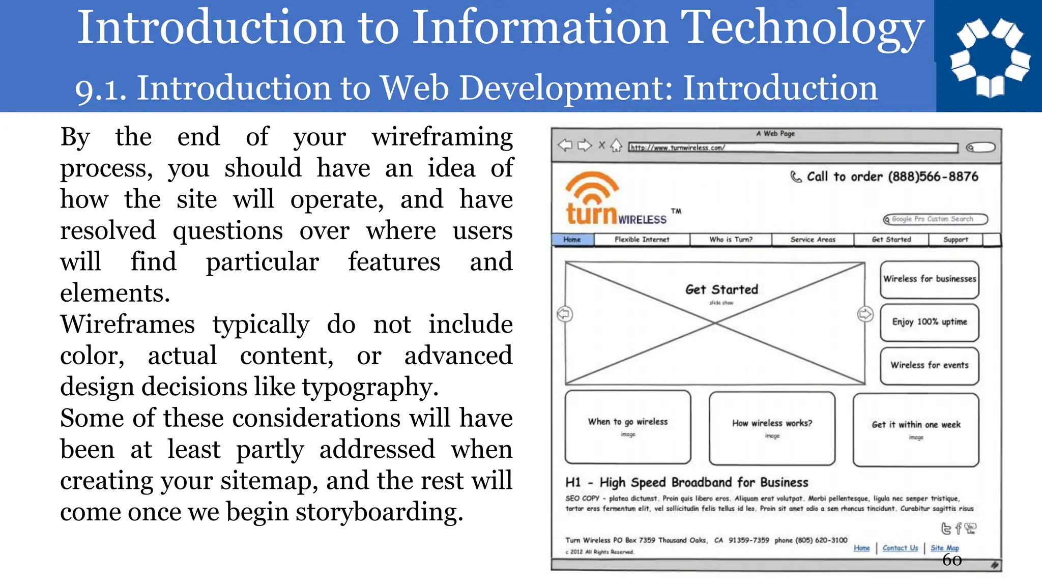 Introduction to Information Technology
9.1. Introduction to Web Development: Introduction
60
By the end of your wireframing
process, you should have an idea of
how the site will operate, and have
resolved questions over where users
will find particular features and
elements.
Wireframes typically do not include
color, actual content, or advanced
design decisions like typography.
Some of these considerations will have
been at least partly addressed when
creating your sitemap, and the rest will
come once we begin storyboarding.
 