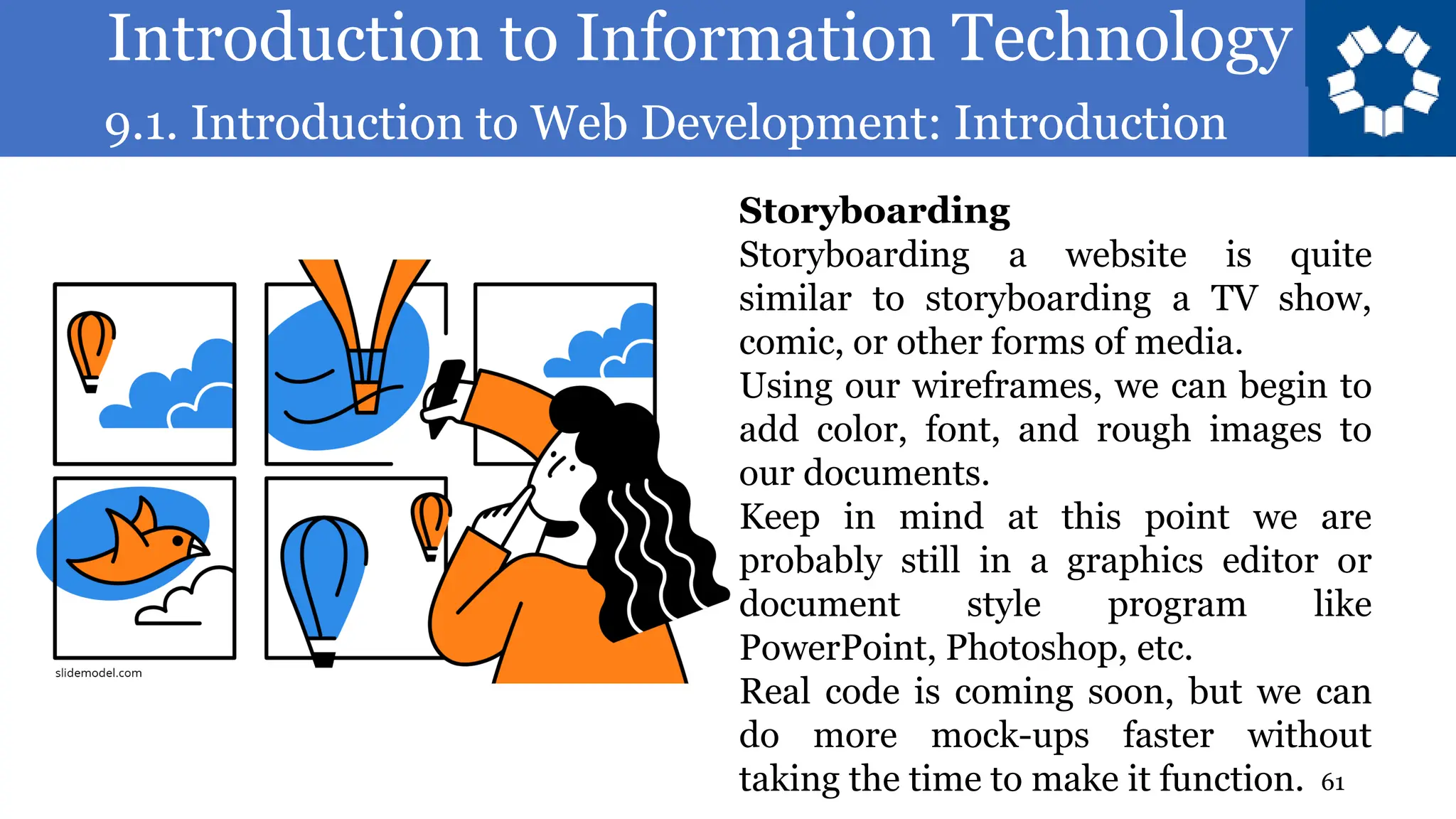 Introduction to Information Technology
9.1. Introduction to Web Development: Introduction
61
Storyboarding
Storyboarding a website is quite
similar to storyboarding a TV show,
comic, or other forms of media.
Using our wireframes, we can begin to
add color, font, and rough images to
our documents.
Keep in mind at this point we are
probably still in a graphics editor or
document style program like
PowerPoint, Photoshop, etc.
Real code is coming soon, but we can
do more mock-ups faster without
taking the time to make it function.
 