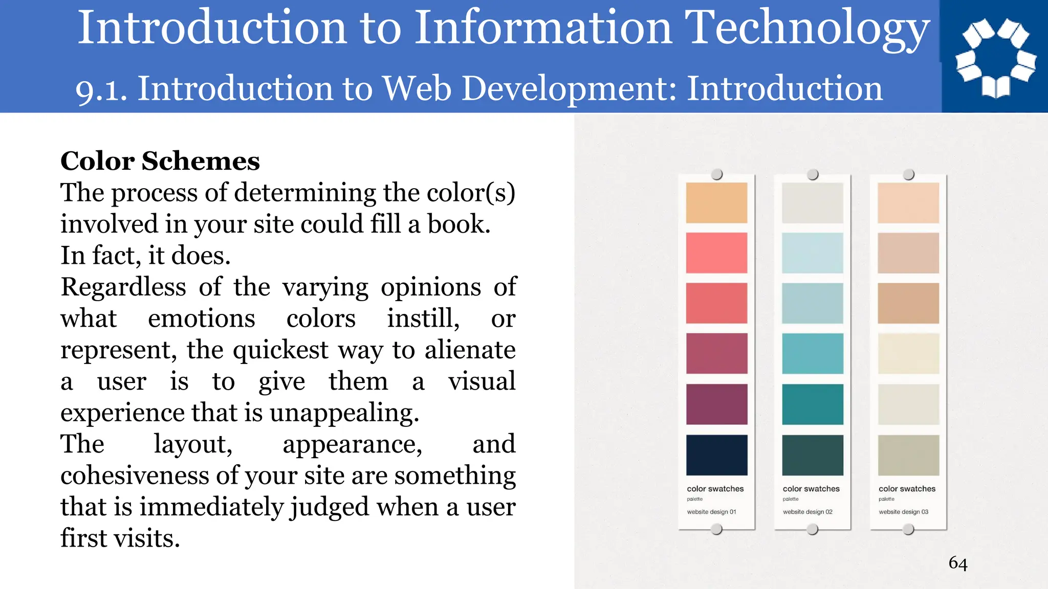 Introduction to Information Technology
9.1. Introduction to Web Development: Introduction
64
Color Schemes
The process of determining the color(s)
involved in your site could fill a book.
In fact, it does.
Regardless of the varying opinions of
what emotions colors instill, or
represent, the quickest way to alienate
a user is to give them a visual
experience that is unappealing.
The layout, appearance, and
cohesiveness of your site are something
that is immediately judged when a user
first visits.
 
