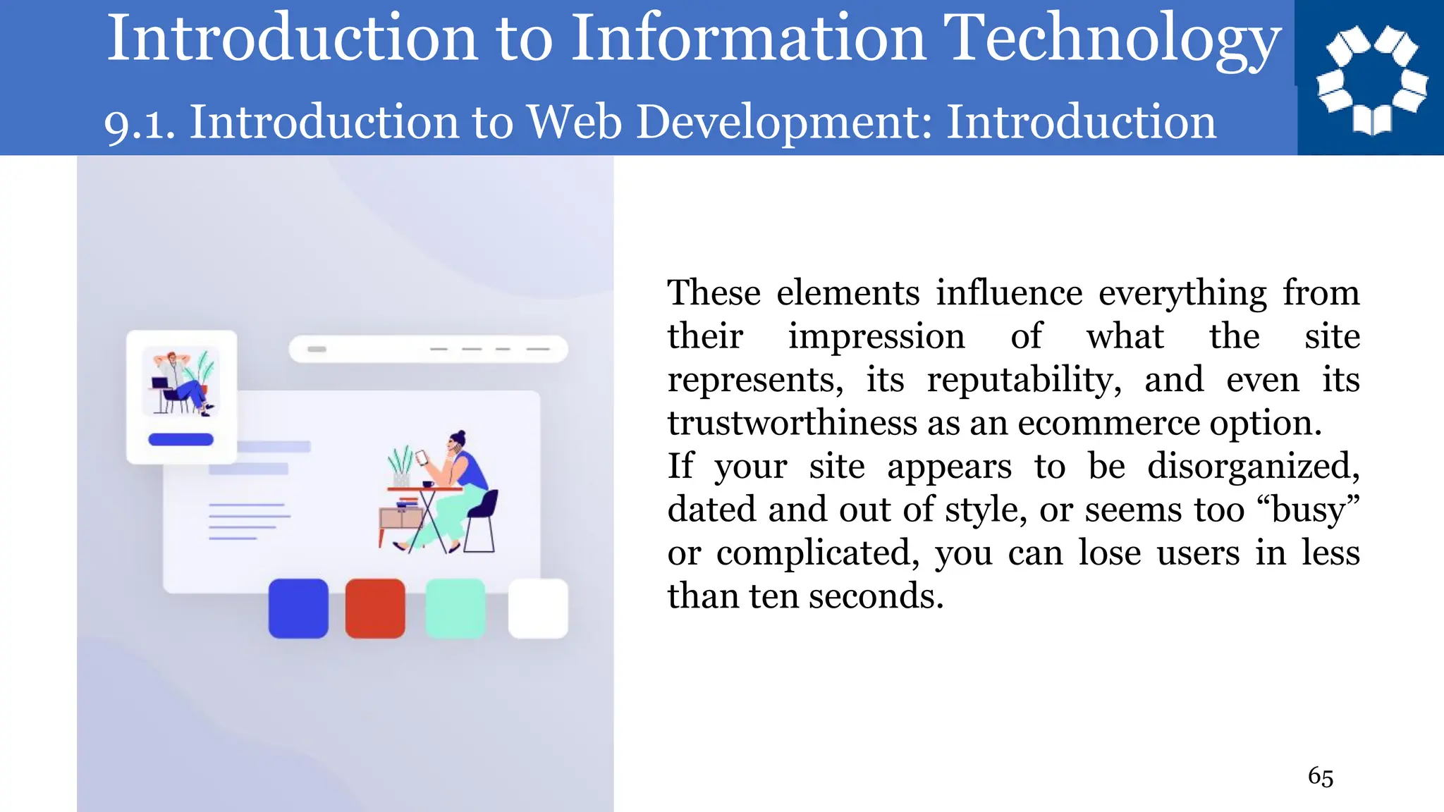 Introduction to Information Technology
9.1. Introduction to Web Development: Introduction
65
These elements influence everything from
their impression of what the site
represents, its reputability, and even its
trustworthiness as an ecommerce option.
If your site appears to be disorganized,
dated and out of style, or seems too “busy”
or complicated, you can lose users in less
than ten seconds.
 