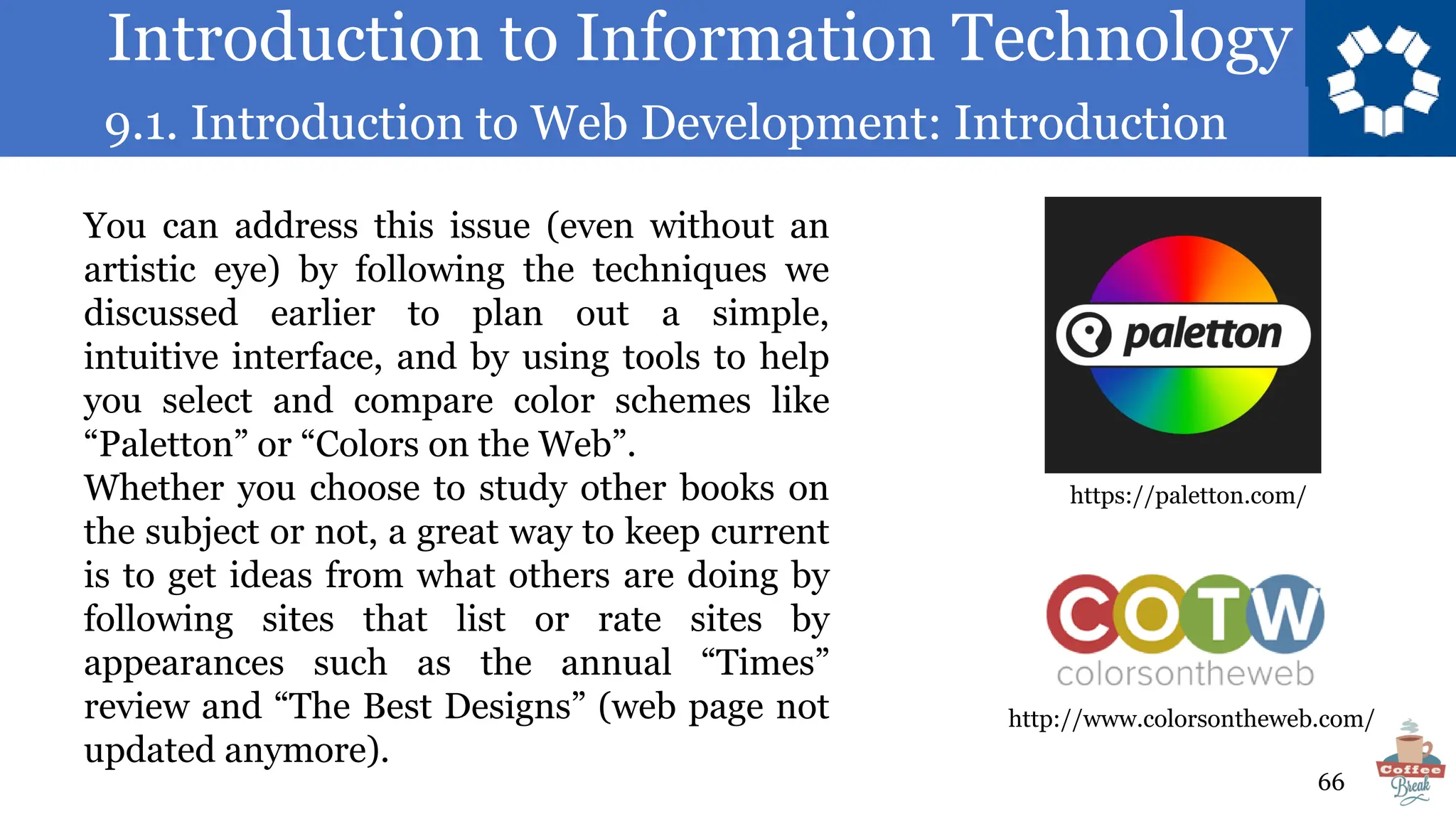 Introduction to Information Technology
9.1. Introduction to Web Development: Introduction
66
You can address this issue (even without an
artistic eye) by following the techniques we
discussed earlier to plan out a simple,
intuitive interface, and by using tools to help
you select and compare color schemes like
“Paletton” or “Colors on the Web”.
Whether you choose to study other books on
the subject or not, a great way to keep current
is to get ideas from what others are doing by
following sites that list or rate sites by
appearances such as the annual “Times”
review and “The Best Designs” (web page not
updated anymore).
http://www.colorsontheweb.com/
https://paletton.com/
 