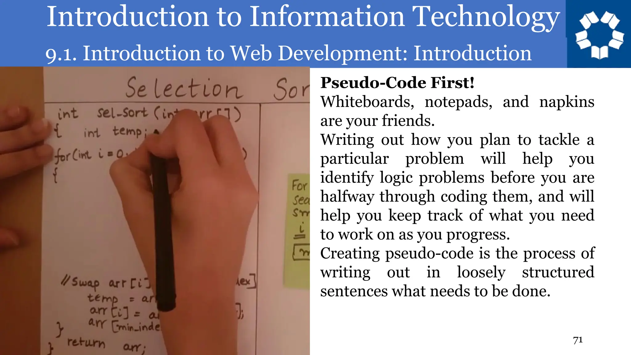 Introduction to Information Technology
9.1. Introduction to Web Development: Introduction
71
Pseudo-Code First!
Whiteboards, notepads, and napkins
are your friends.
Writing out how you plan to tackle a
particular problem will help you
identify logic problems before you are
halfway through coding them, and will
help you keep track of what you need
to work on as you progress.
Creating pseudo-code is the process of
writing out in loosely structured
sentences what needs to be done.
 