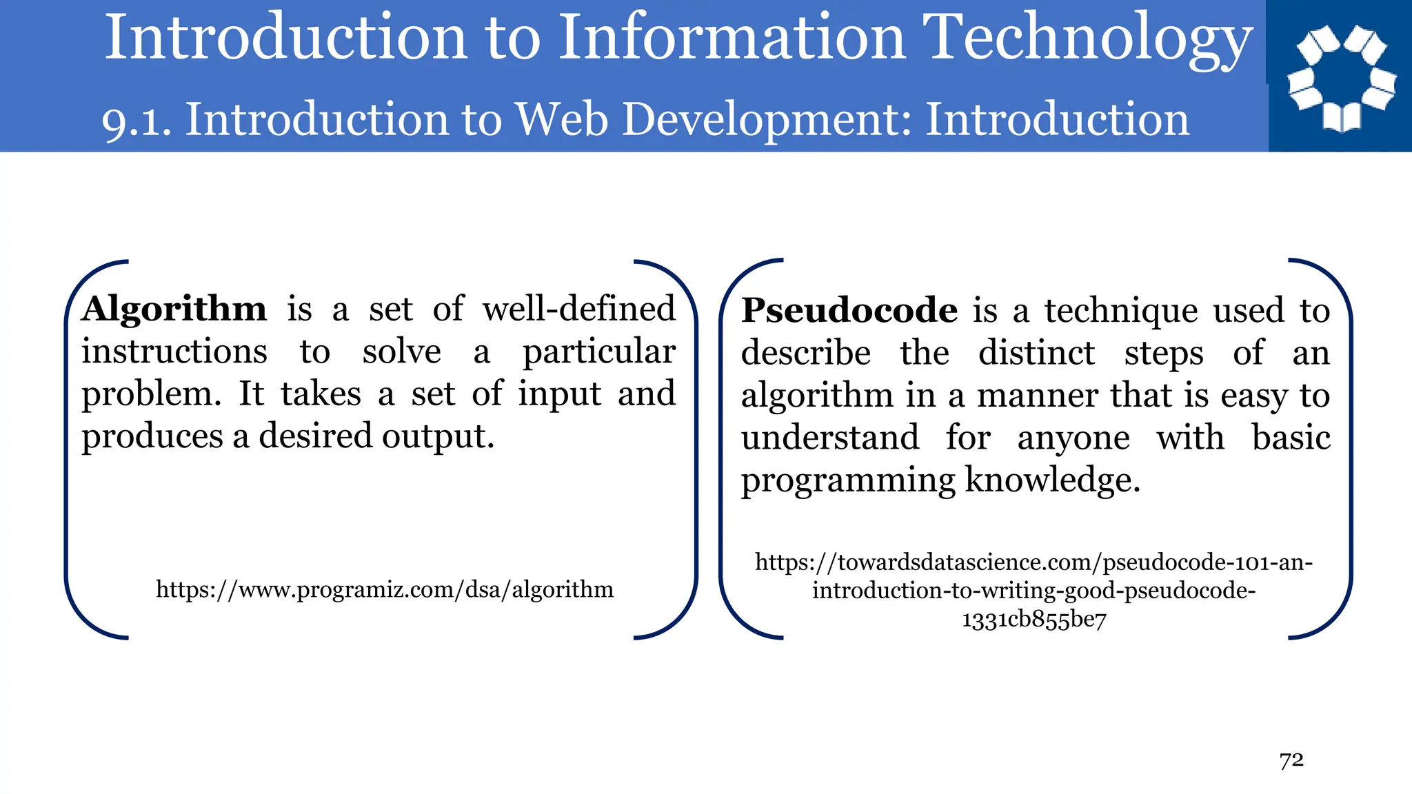 Introduction to Information Technology
9.1. Introduction to Web Development: Introduction
72
Algorithm is a set of well-defined
instructions to solve a particular
problem. It takes a set of input and
produces a desired output.
Pseudocode is a technique used to
describe the distinct steps of an
algorithm in a manner that is easy to
understand for anyone with basic
programming knowledge.
https://towardsdatascience.com/pseudocode-101-an-
introduction-to-writing-good-pseudocode-
1331cb855be7
https://www.programiz.com/dsa/algorithm
 