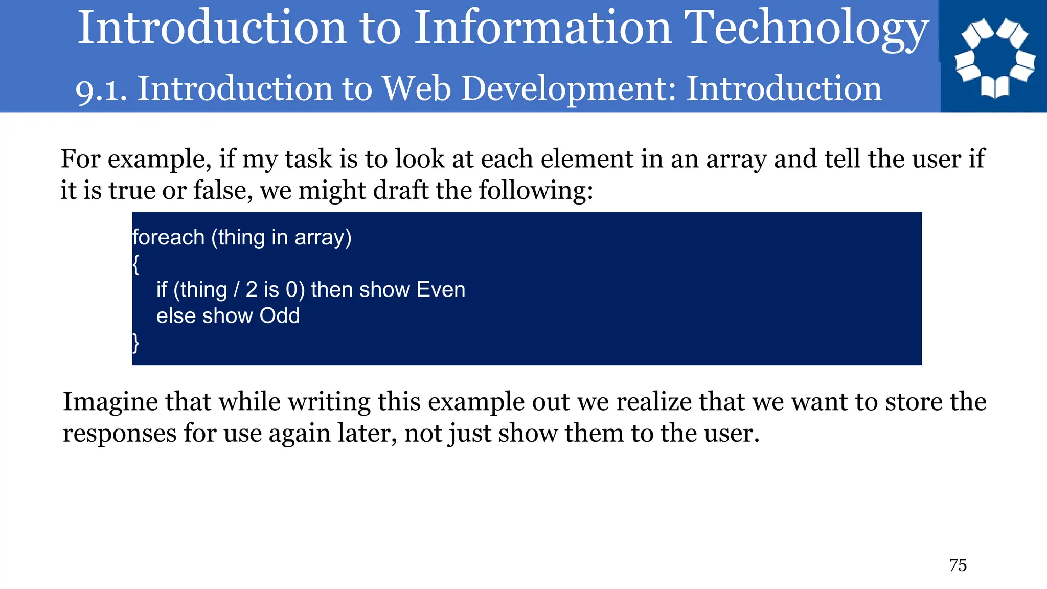 Introduction to Information Technology
9.1. Introduction to Web Development: Introduction
75
For example, if my task is to look at each element in an array and tell the user if
it is true or false, we might draft the following:
foreach (thing in array)
{
if (thing / 2 is 0) then show Even
else show Odd
}
Imagine that while writing this example out we realize that we want to store the
responses for use again later, not just show them to the user.
 