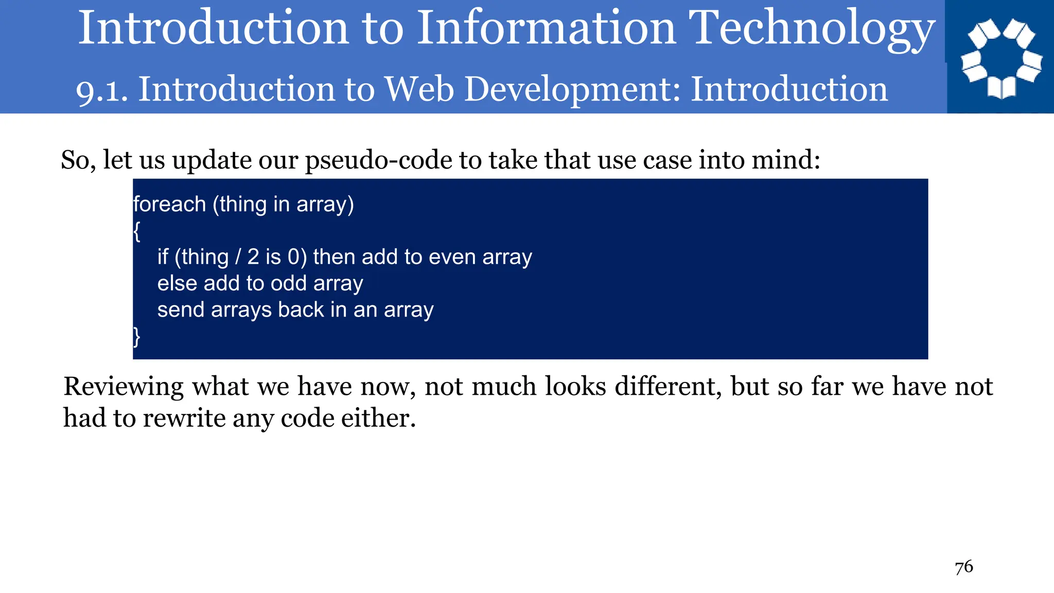 Introduction to Information Technology
9.1. Introduction to Web Development: Introduction
76
So, let us update our pseudo-code to take that use case into mind:
foreach (thing in array)
{
if (thing / 2 is 0) then add to even array
else add to odd array
send arrays back in an array
}
Reviewing what we have now, not much looks different, but so far we have not
had to rewrite any code either.
 