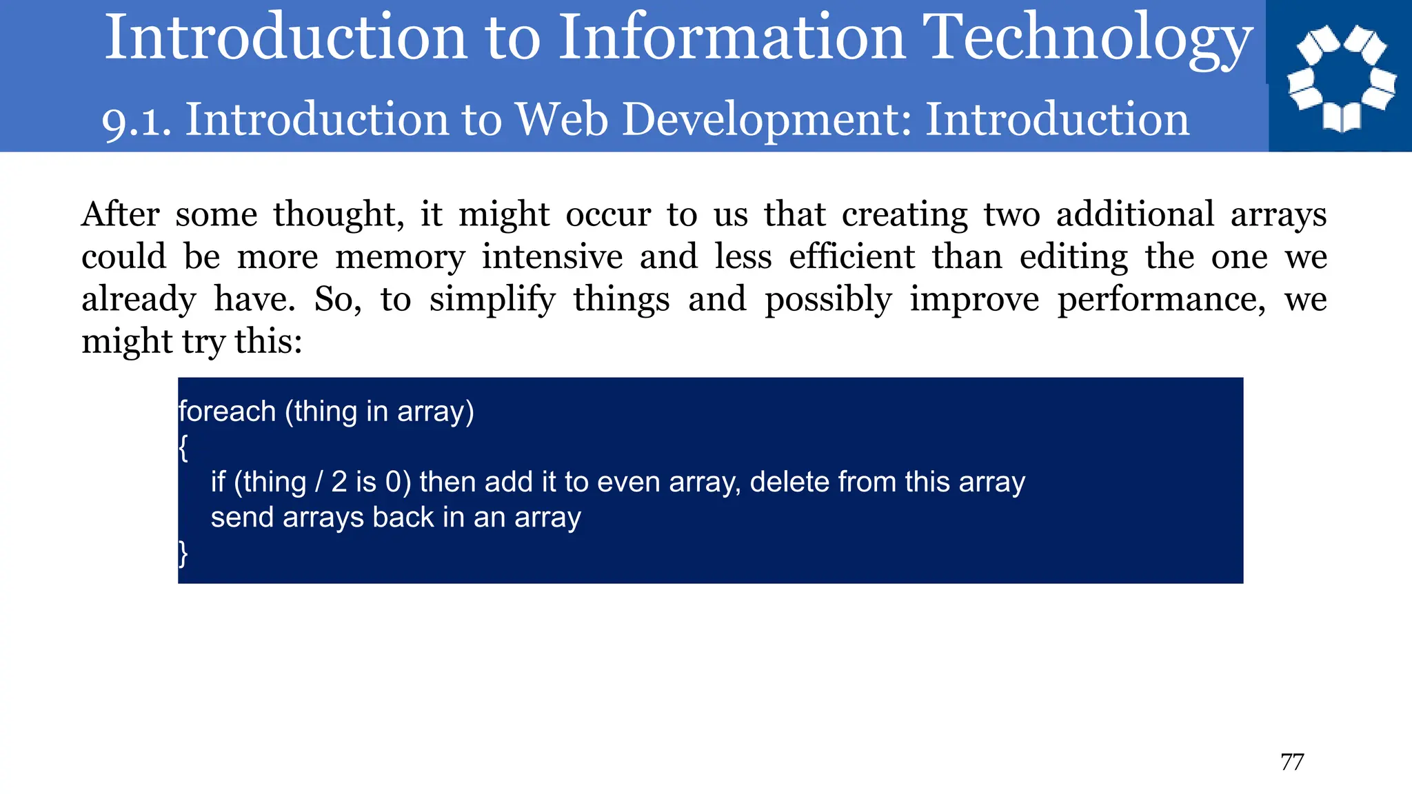 Introduction to Information Technology
9.1. Introduction to Web Development: Introduction
77
After some thought, it might occur to us that creating two additional arrays
could be more memory intensive and less efficient than editing the one we
already have. So, to simplify things and possibly improve performance, we
might try this:
foreach (thing in array)
{
if (thing / 2 is 0) then add it to even array, delete from this array
send arrays back in an array
}
 