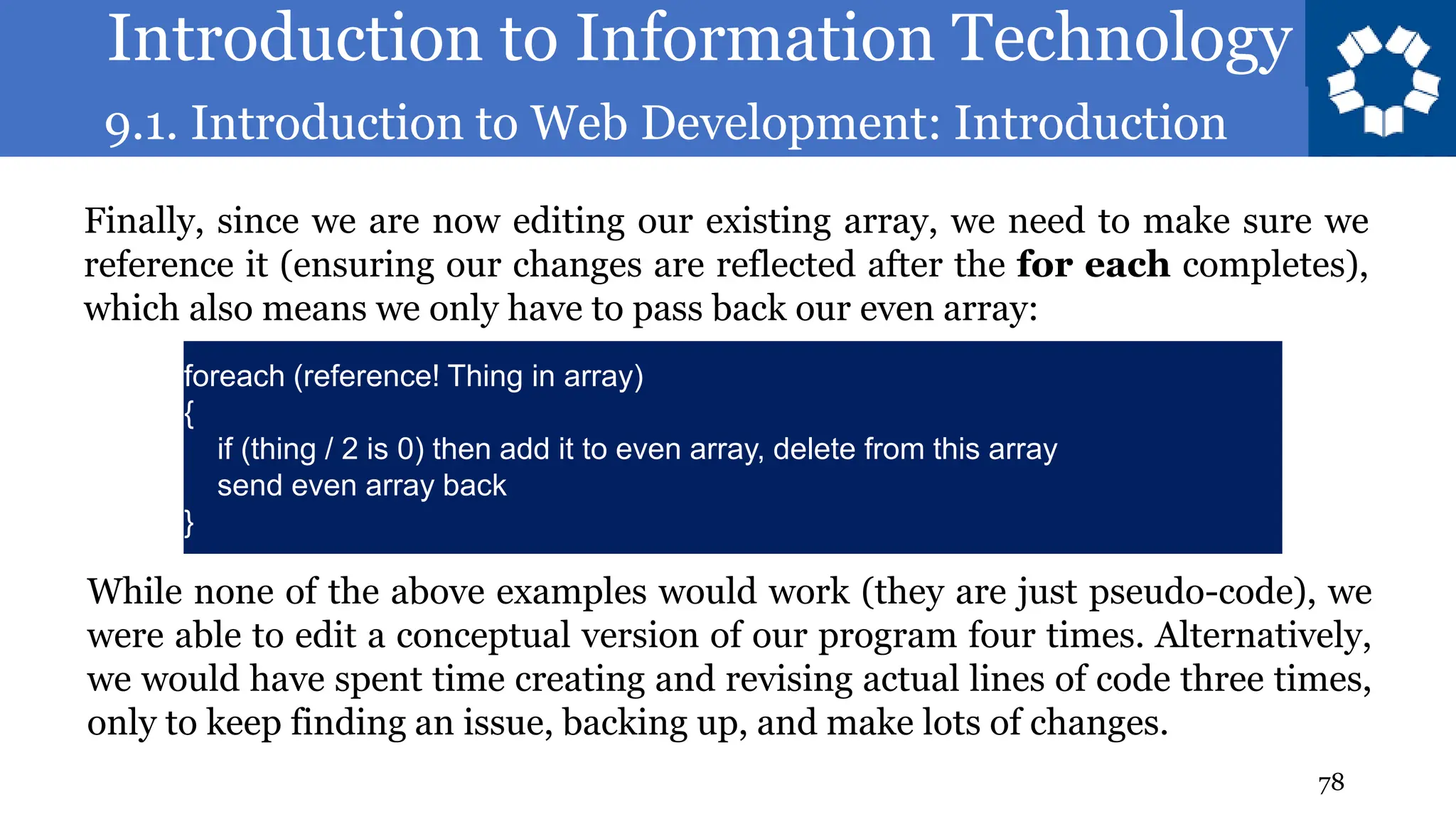 Introduction to Information Technology
9.1. Introduction to Web Development: Introduction
78
Finally, since we are now editing our existing array, we need to make sure we
reference it (ensuring our changes are reflected after the for each completes),
which also means we only have to pass back our even array:
foreach (reference! Thing in array)
{
if (thing / 2 is 0) then add it to even array, delete from this array
send even array back
}
While none of the above examples would work (they are just pseudo-code), we
were able to edit a conceptual version of our program four times. Alternatively,
we would have spent time creating and revising actual lines of code three times,
only to keep finding an issue, backing up, and make lots of changes.
 
