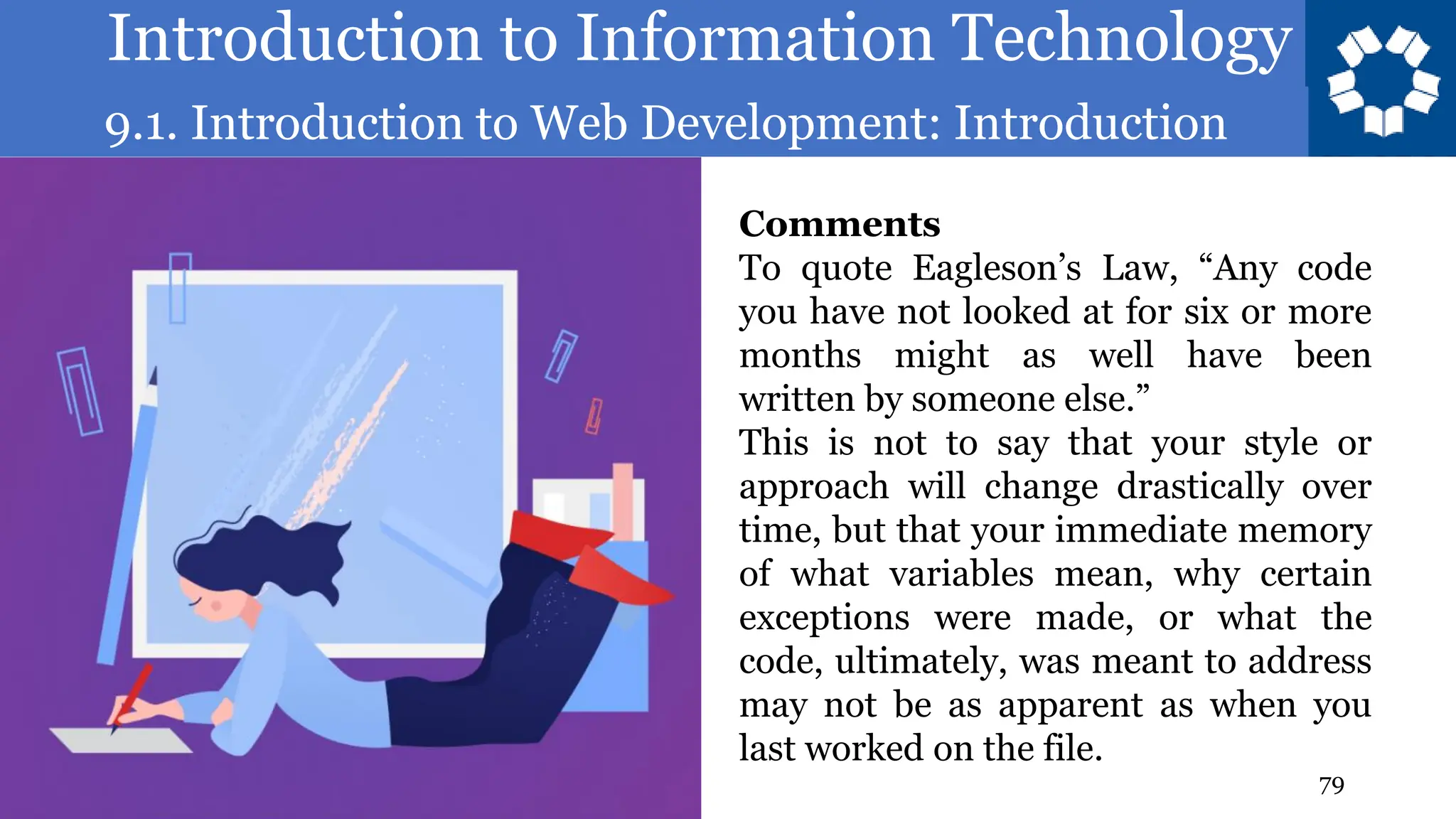 Introduction to Information Technology
9.1. Introduction to Web Development: Introduction
79
Comments
To quote Eagleson’s Law, “Any code
you have not looked at for six or more
months might as well have been
written by someone else.”
This is not to say that your style or
approach will change drastically over
time, but that your immediate memory
of what variables mean, why certain
exceptions were made, or what the
code, ultimately, was meant to address
may not be as apparent as when you
last worked on the file.
 