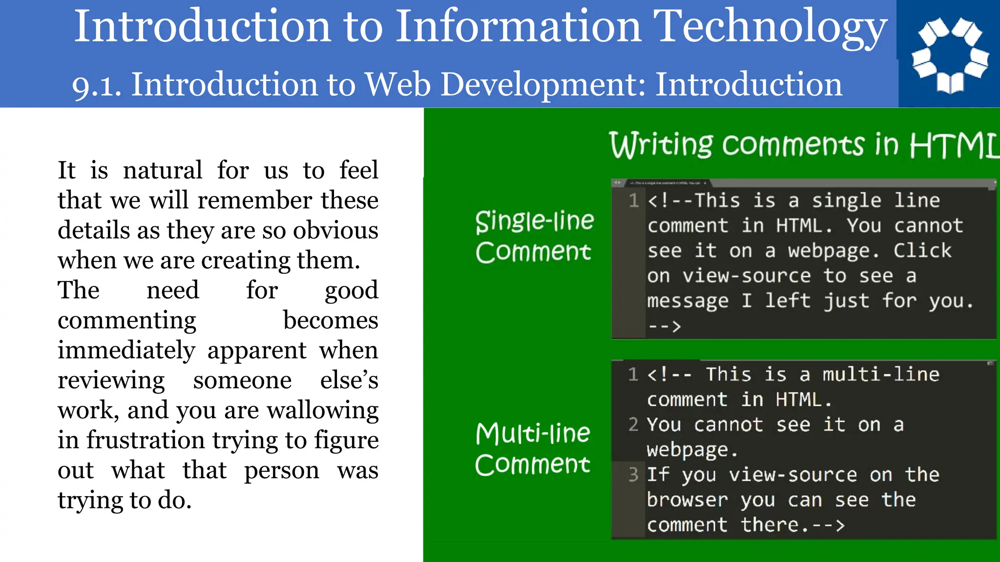 Introduction to Information Technology
9.1. Introduction to Web Development: Introduction
81
It is natural for us to feel
that we will remember these
details as they are so obvious
when we are creating them.
The need for good
commenting becomes
immediately apparent when
reviewing someone else’s
work, and you are wallowing
in frustration trying to figure
out what that person was
trying to do.
 