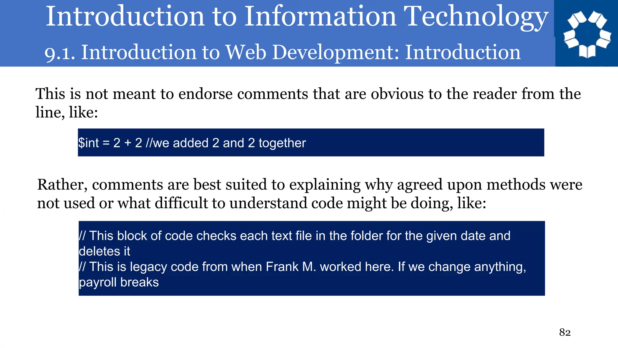 Introduction to Information Technology
9.1. Introduction to Web Development: Introduction
82
This is not meant to endorse comments that are obvious to the reader from the
line, like:
$int = 2 + 2 //we added 2 and 2 together
Rather, comments are best suited to explaining why agreed upon methods were
not used or what difficult to understand code might be doing, like:
// This block of code checks each text file in the folder for the given date and
deletes it
// This is legacy code from when Frank M. worked here. If we change anything,
payroll breaks
 