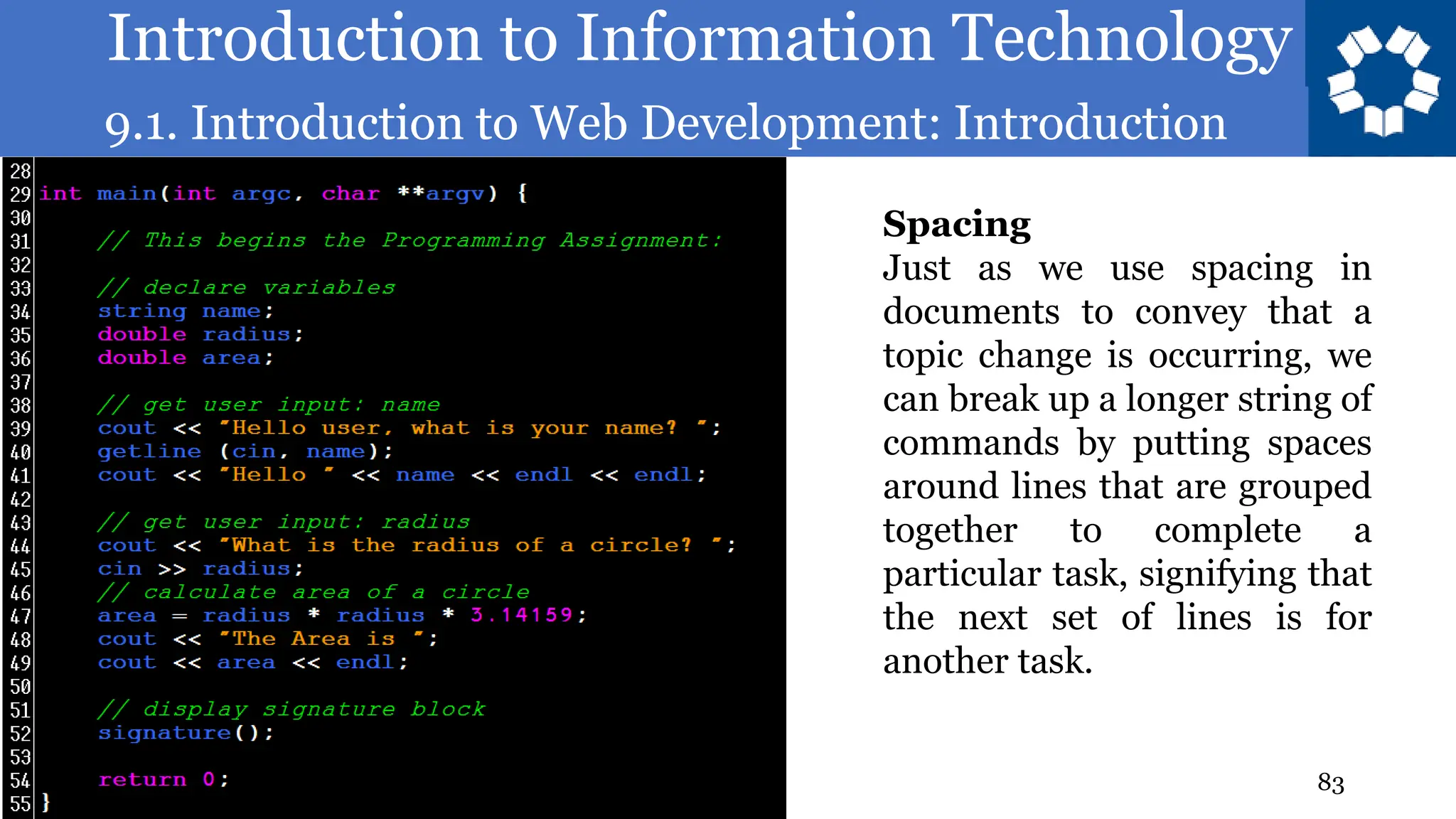 Introduction to Information Technology
9.1. Introduction to Web Development: Introduction
83
Spacing
Just as we use spacing in
documents to convey that a
topic change is occurring, we
can break up a longer string of
commands by putting spaces
around lines that are grouped
together to complete a
particular task, signifying that
the next set of lines is for
another task.
 