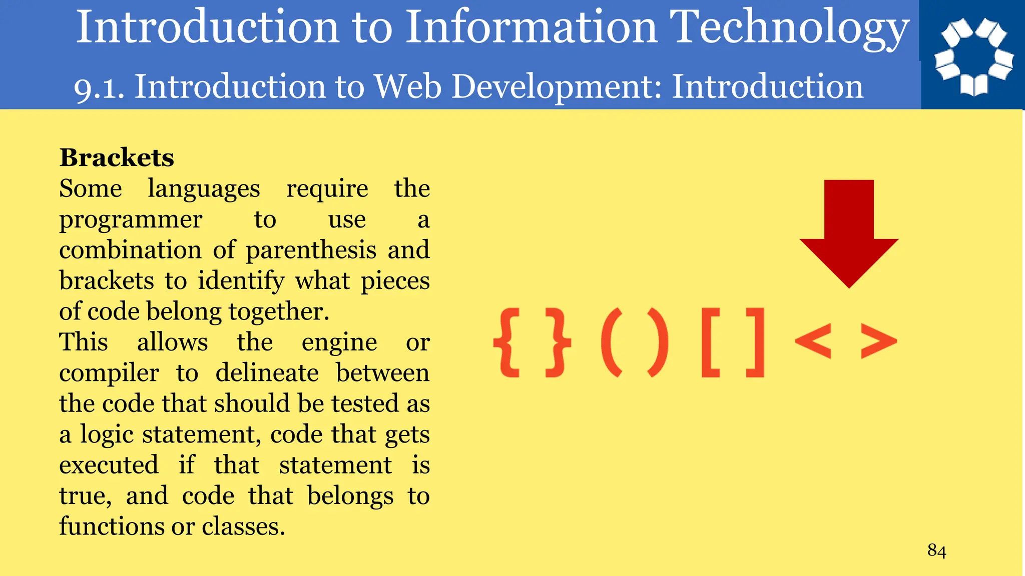Introduction to Information Technology
9.1. Introduction to Web Development: Introduction
84
Brackets
Some languages require the
programmer to use a
combination of parenthesis and
brackets to identify what pieces
of code belong together.
This allows the engine or
compiler to delineate between
the code that should be tested as
a logic statement, code that gets
executed if that statement is
true, and code that belongs to
functions or classes.
 