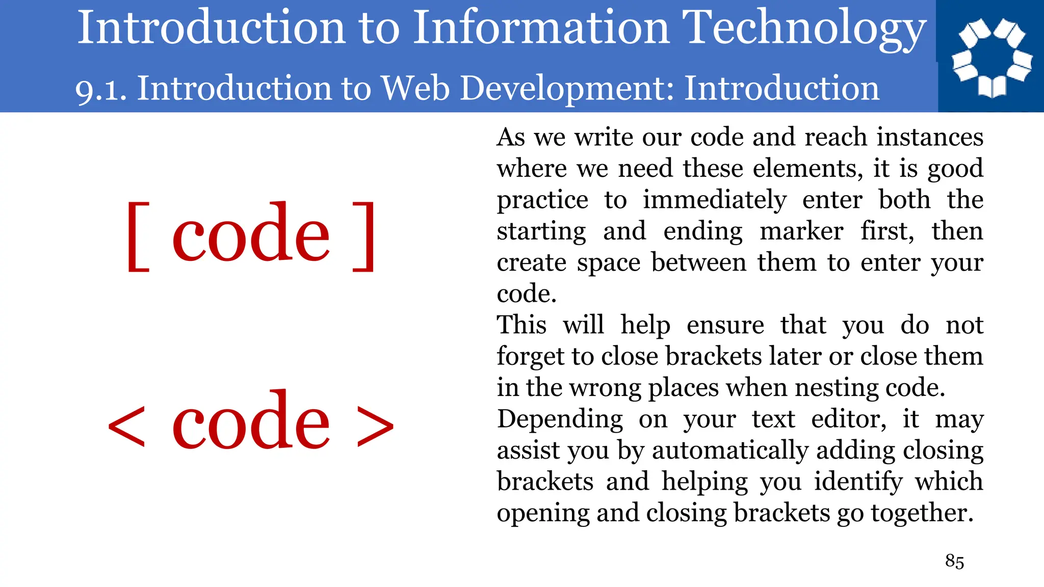 Introduction to Information Technology
9.1. Introduction to Web Development: Introduction
85
As we write our code and reach instances
where we need these elements, it is good
practice to immediately enter both the
starting and ending marker first, then
create space between them to enter your
code.
This will help ensure that you do not
forget to close brackets later or close them
in the wrong places when nesting code.
Depending on your text editor, it may
assist you by automatically adding closing
brackets and helping you identify which
opening and closing brackets go together.
[ code ]
< code >
 