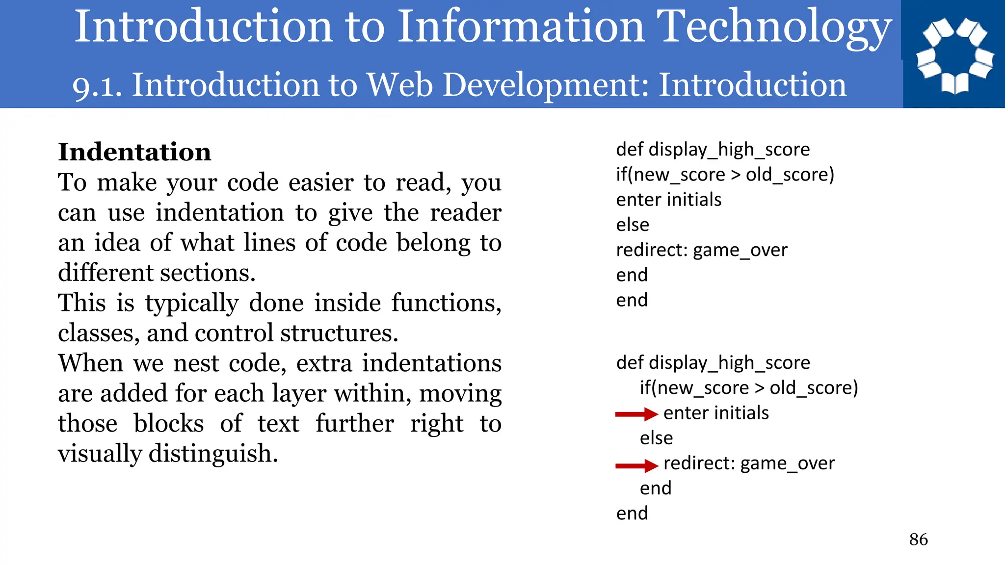 Introduction to Information Technology
9.1. Introduction to Web Development: Introduction
86
Indentation
To make your code easier to read, you
can use indentation to give the reader
an idea of what lines of code belong to
different sections.
This is typically done inside functions,
classes, and control structures.
When we nest code, extra indentations
are added for each layer within, moving
those blocks of text further right to
visually distinguish.
def display_high_score
if(new_score > old_score)
enter initials
else
redirect: game_over
end
end
def display_high_score
if(new_score > old_score)
enter initials
else
redirect: game_over
end
end
 