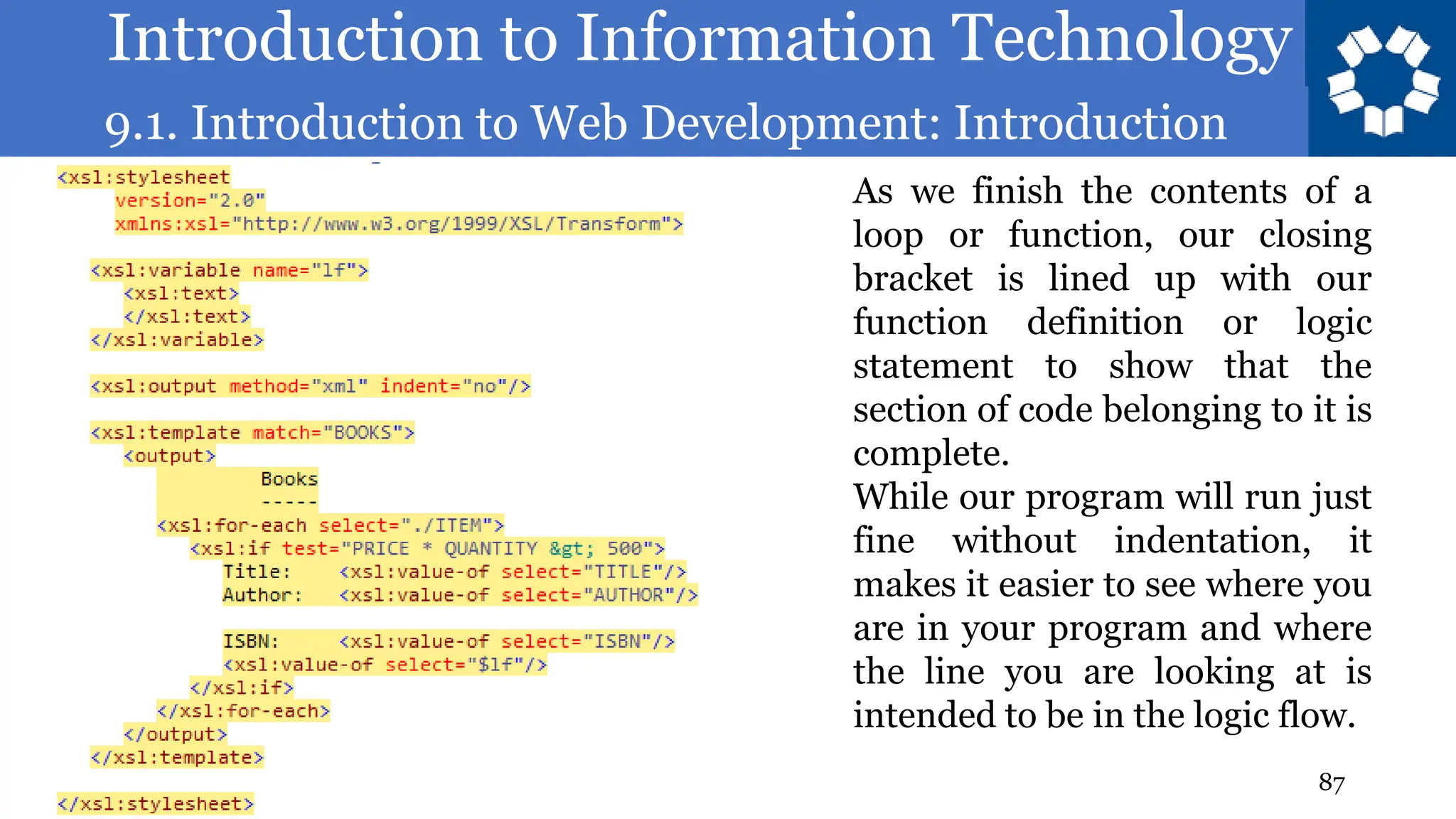 Introduction to Information Technology
9.1. Introduction to Web Development: Introduction
87
As we finish the contents of a
loop or function, our closing
bracket is lined up with our
function definition or logic
statement to show that the
section of code belonging to it is
complete.
While our program will run just
fine without indentation, it
makes it easier to see where you
are in your program and where
the line you are looking at is
intended to be in the logic flow.
 